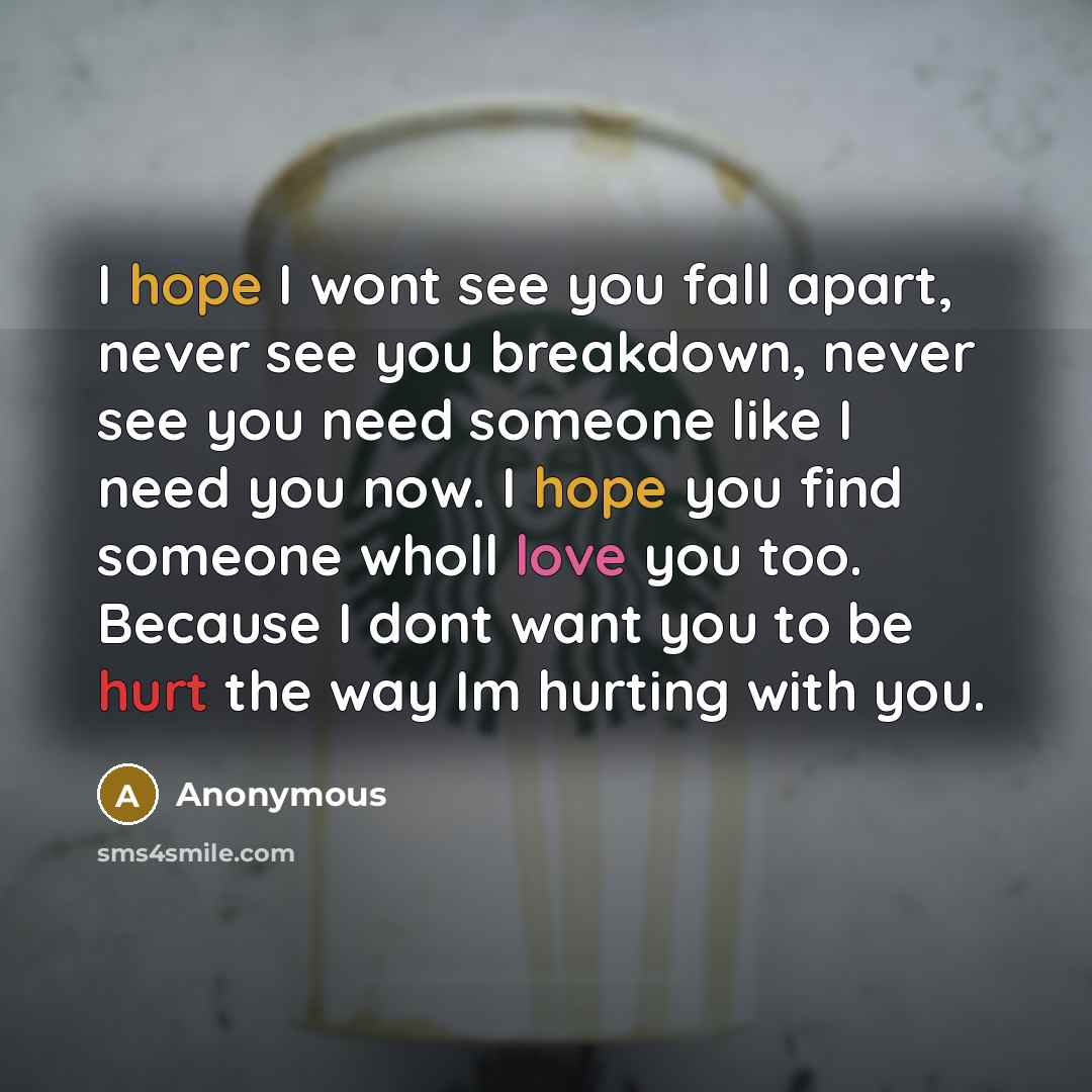 “I hope I wont see you fall apart, never see you breakdown, never see you need someone like I need you now. I hope you find someone wholl love you too. Because I dont want you to be hurt the way Im hurting with you.” quote by Anonymous
