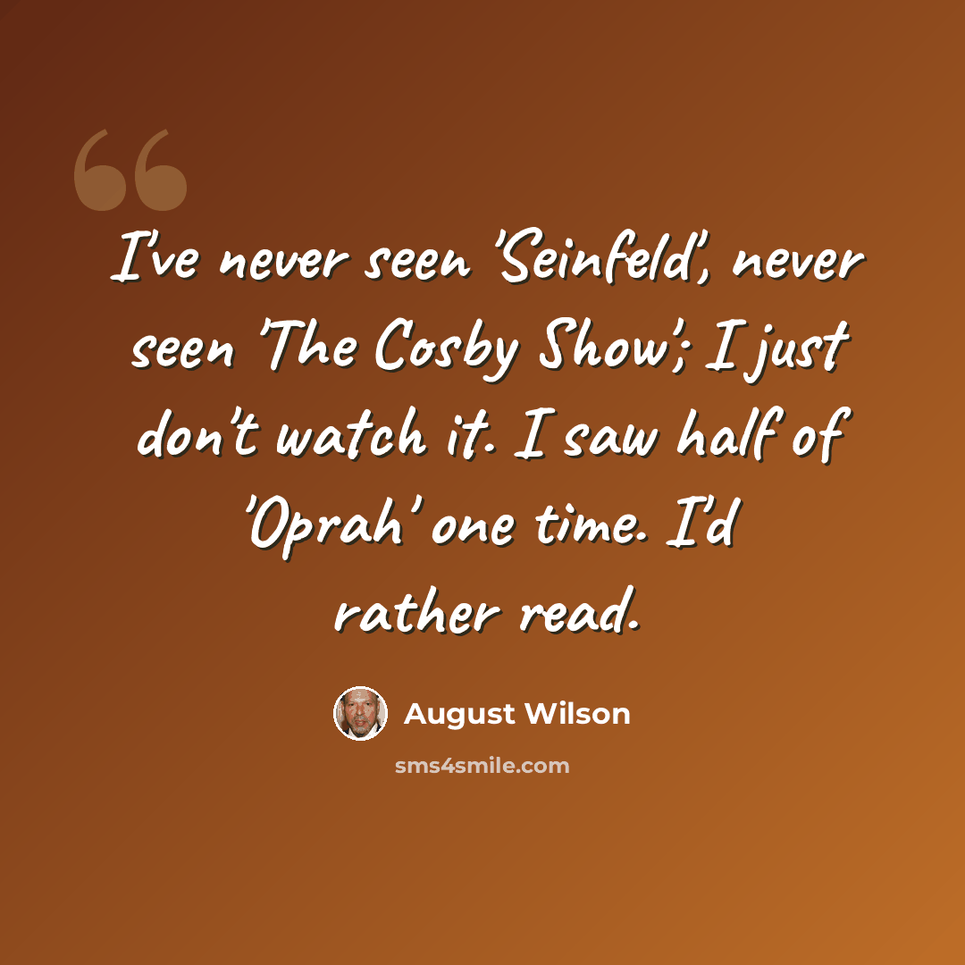 “I've never seen 'Seinfeld', never seen 'The Cosby Show'; I just don't watch it. I saw half of 'Oprah' one time. I'd rather read.” quote by August Wilson