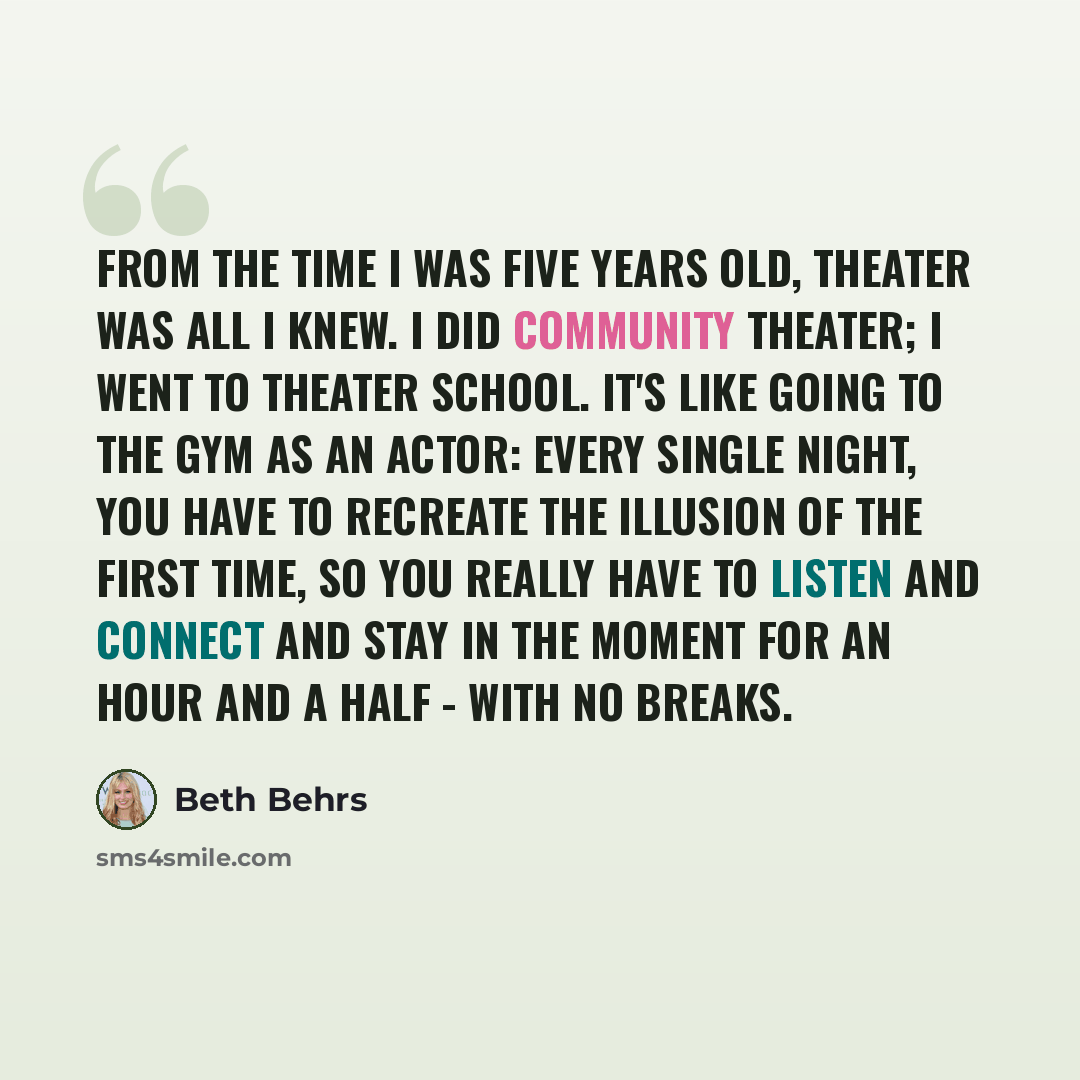 “From the time I was five years old, theater was all I knew. I did community theater; I went to theater school. It's like going to the gym as an actor: every single night, you have to recreate the illusion of the first time, so you really have to listen and connect and stay in the moment for an…” quote by Beth Behrs