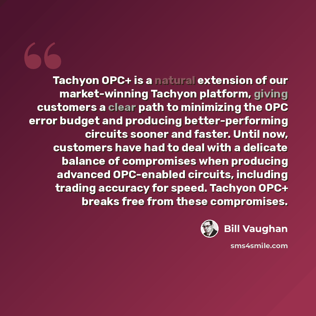 “Tachyon OPC+ is a natural extension of our market-winning Tachyon platform, giving customers a clear path to minimizing the OPC error budget and producing better-performing circuits sooner and faster. Until now, customers have had to deal with a delicate balance of compromises when producing…” quote by Bill Vaughan