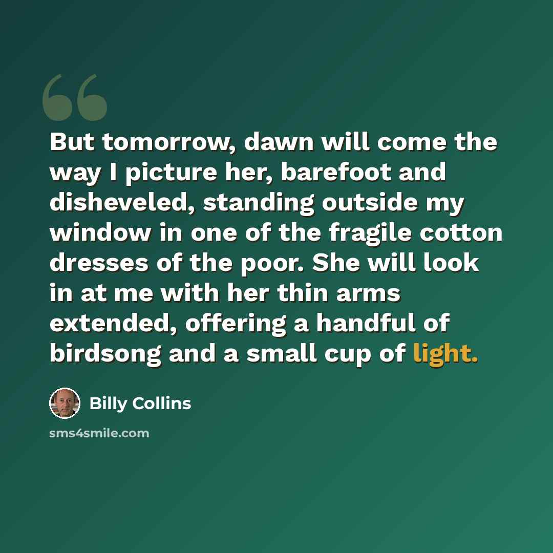 “But tomorrow, dawn will come the way I picture her, barefoot and disheveled, standing outside my window in one of the fragile cotton dresses of the poor. She will look in at me with her thin arms extended, offering a handful of birdsong and a small cup of light.” quote by Billy Collins