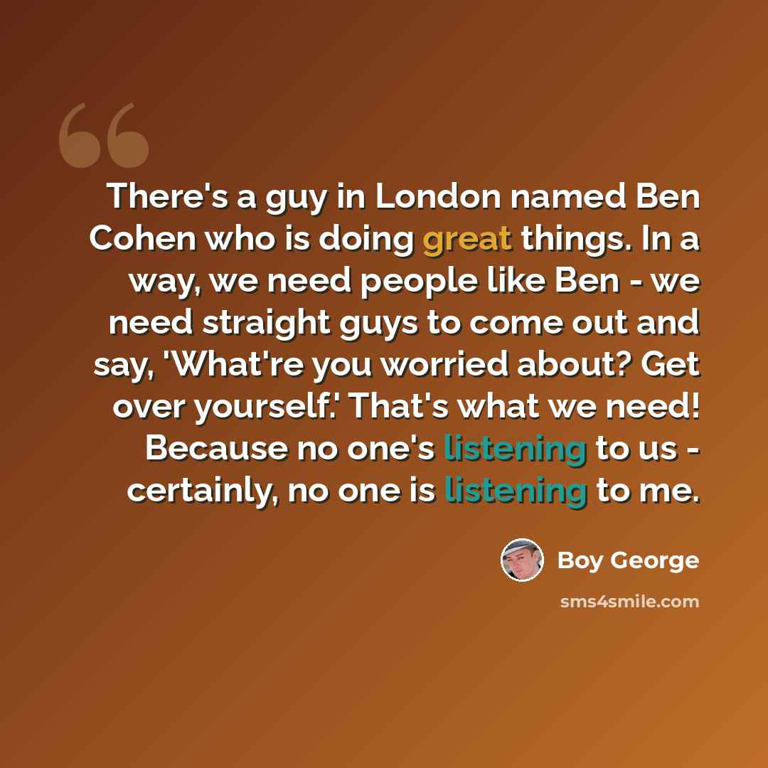 “There's a guy in London named Ben Cohen who is doing great things. In a way, we need people like Ben - we need straight guys to come out and say, 'What're you worried about? Get over yourself.' That's what we need! Because no one's listening to us - certainly, no one is listening to me.” quote by Boy George