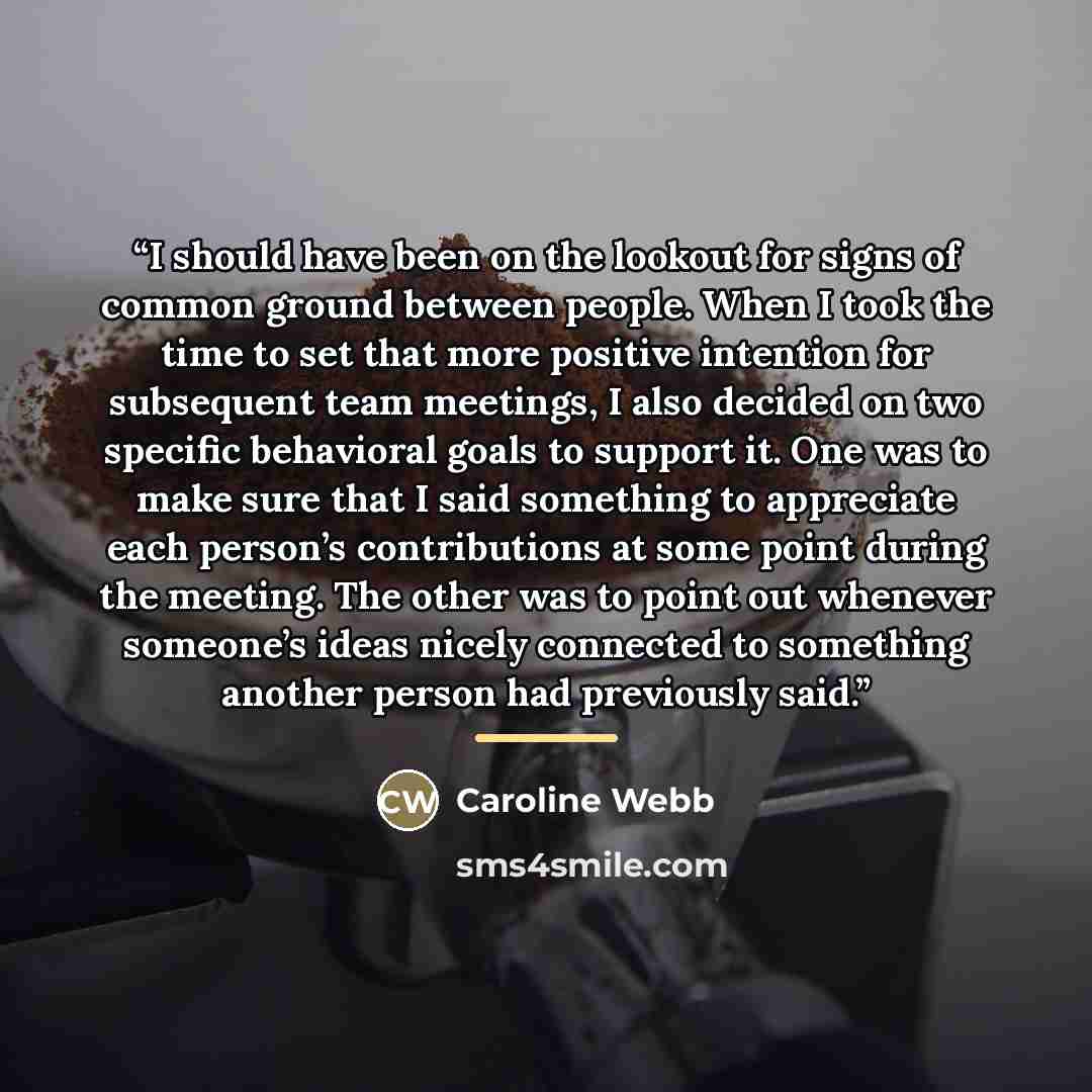 “I should have been on the lookout for signs of common ground between people. When I took the time to set that more positive intention for subsequent team meetings, I also decided on two specific behavioral goals to support it. One was to make sure that I said something to appreciate each person’s…” quote by Caroline Webb