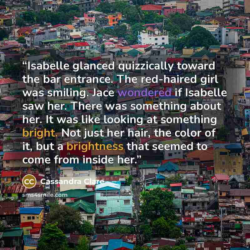 “Isabelle glanced quizzically toward the bar entrance. The red-haired girl was smiling. Jace wondered if Isabelle saw her. There was something about her. It was like looking at something bright. Not just her hair, the color of it, but a brightness that seemed to come from inside her.” quote by Cassandra Clare