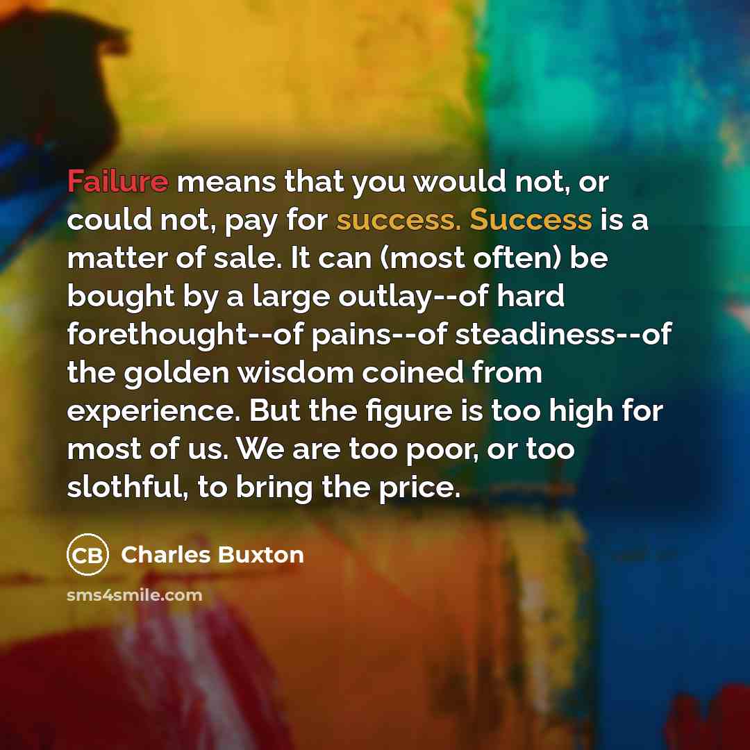 “Failure means that you would not, or could not, pay for success. Success is a matter of sale. It can (most often) be bought by a large outlay--of hard forethought--of pains--of steadiness--of the golden wisdom coined from experience. But the figure is too high for most of us. We are too poor, or…” quote by Charles Buxton