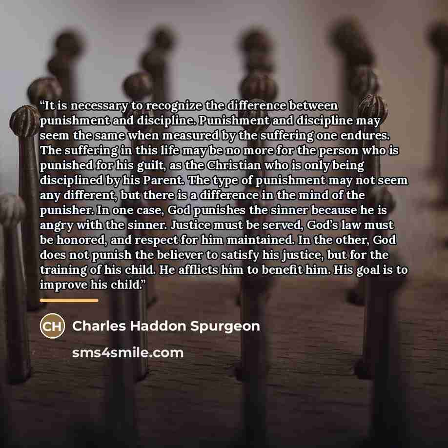 “It is necessary to recognize the difference between punishment and discipline. Punishment and discipline may seem the same when measured by the suffering one endures. The suffering in this life may be no more for the person who is punished for his guilt, as the Christian who is only being…” quote by Charles Haddon Spurgeon