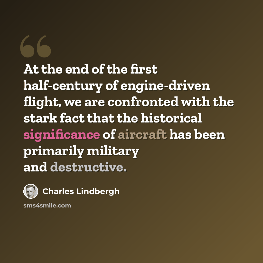 “At the end of the first half-century of engine-driven flight, we are confronted with the stark fact that the historical significance of aircraft has been primarily military and destructive.” quote by Charles Lindbergh