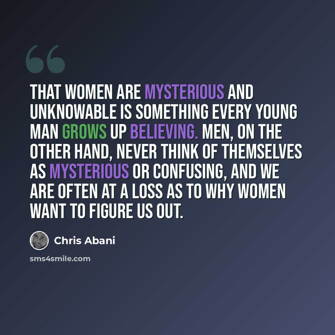 “That women are mysterious and unknowable is something every young man grows up believing. Men, on the other hand, never think of themselves as mysterious or confusing, and we are often at a loss as to why women want to figure us out.” quote by Chris Abani