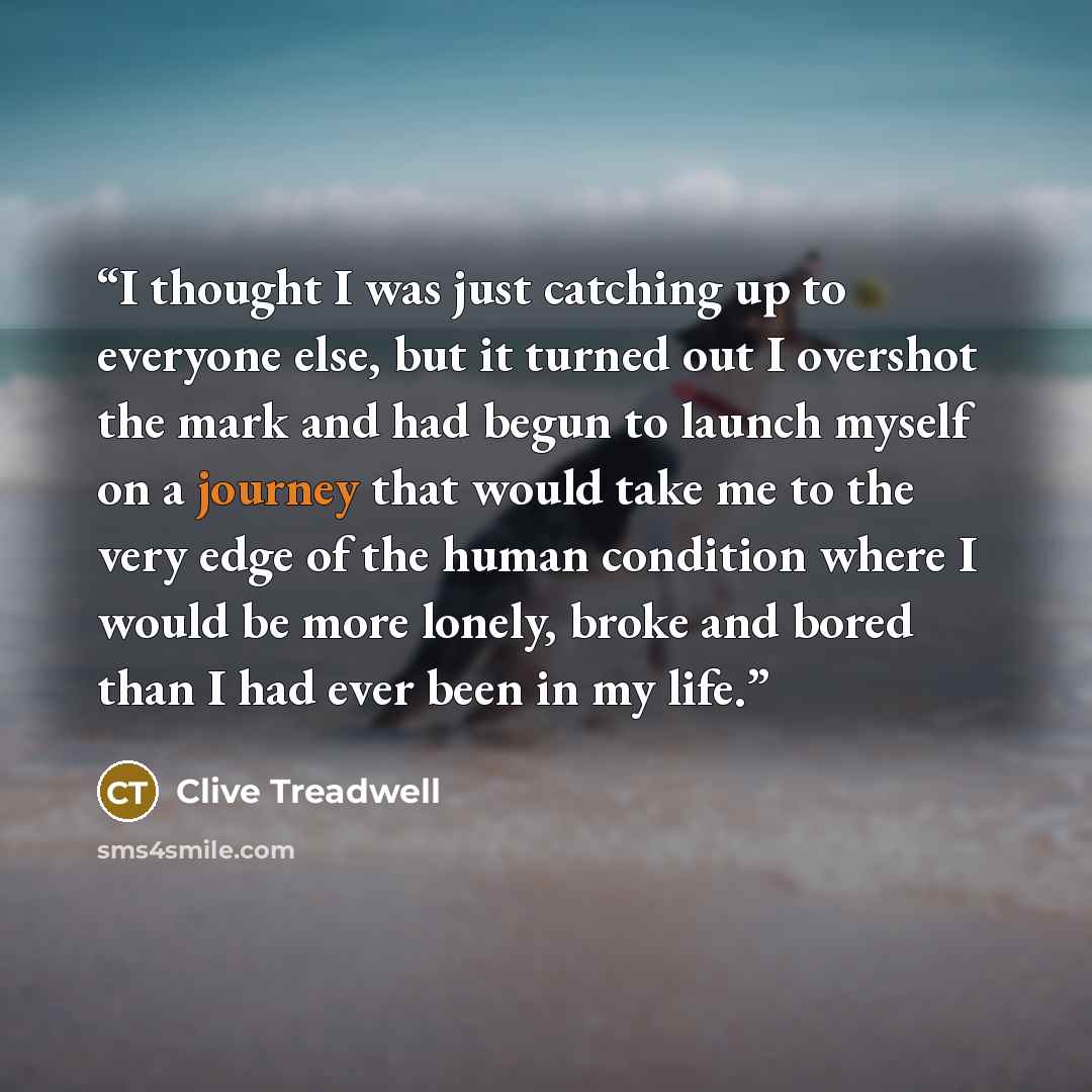 “I thought I was just catching up to everyone else, but it turned out I overshot the mark and had begun to launch myself on a journey that would take me to the very edge of the human condition where I would be more lonely, broke and bored than I had ever been in my life.” quote by Clive Treadwell