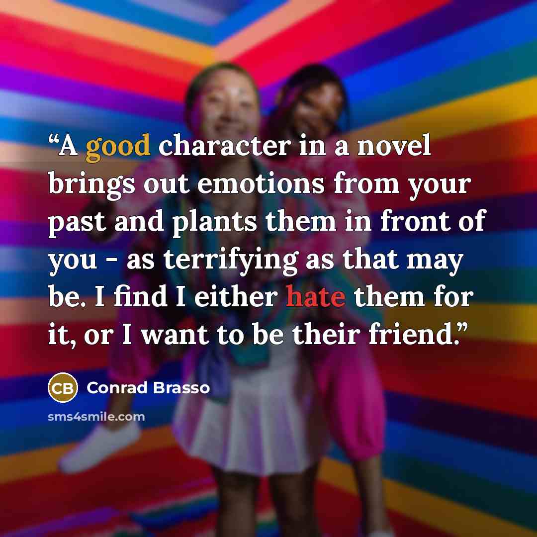 “A good character in a novel brings out emotions from your past and plants them in front of you - as terrifying as that may be. I find I either hate them for it, or I want to be their friend.” quote by Conrad Brasso