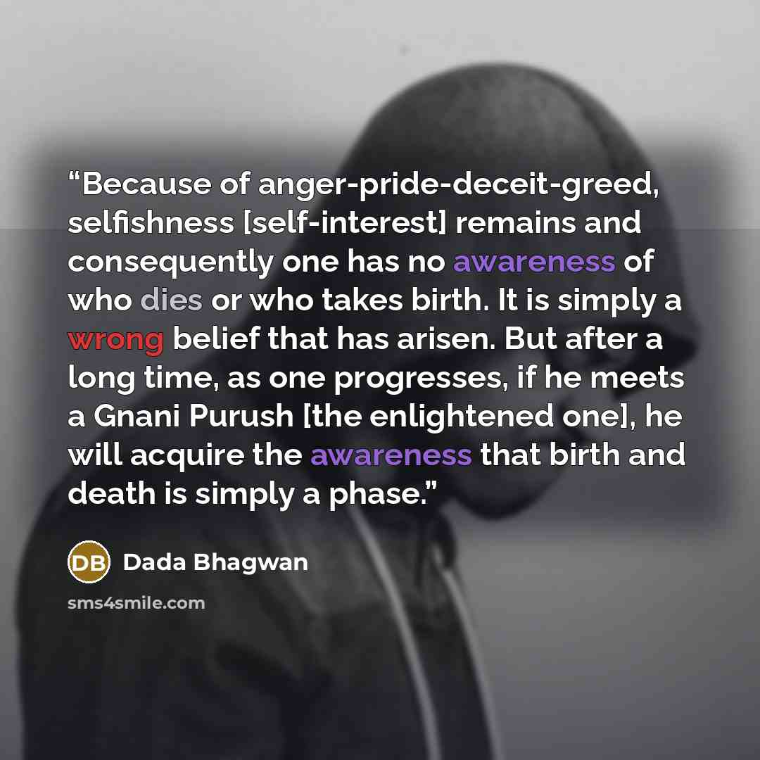 “Because of anger-pride-deceit-greed, selfishness [self-interest] remains and consequently one has no awareness of who dies or who takes birth. It is simply a wrong belief that has arisen. But after a long time, as one progresses, if he meets a Gnani Purush [the enlightened one], he will acquire…” quote by Dada Bhagwan