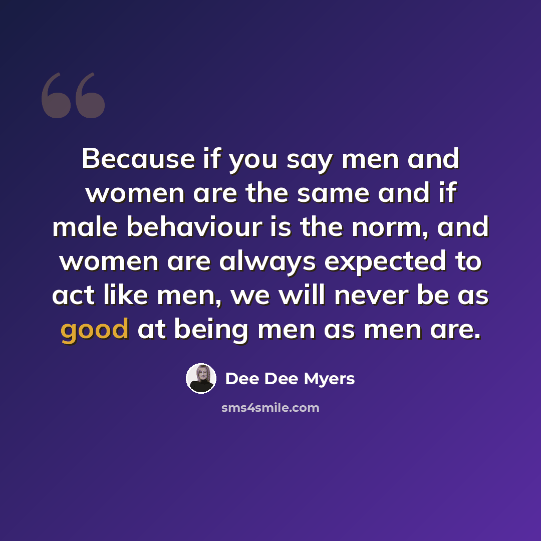 “Because if you say men and women are the same and if male behaviour is the norm, and women are always expected to act like men, we will never be as good at being men as men are.” quote by Dee Dee Myers