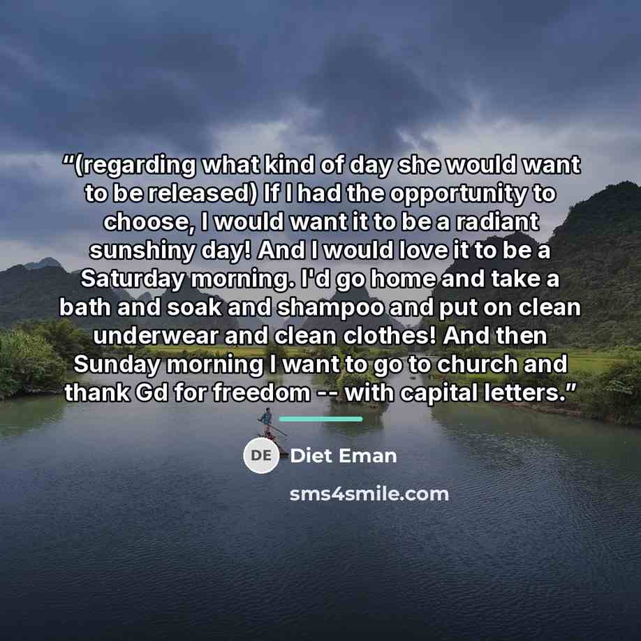 “(regarding what kind of day she would want to be released) If I had the opportunity to choose, I would want it to be a radiant sunshiny day! And I would love it to be a Saturday morning. I'd go home and take a bath and soak and shampoo and put on clean underwear and clean clothes! And then Sunday…” quote by Diet Eman