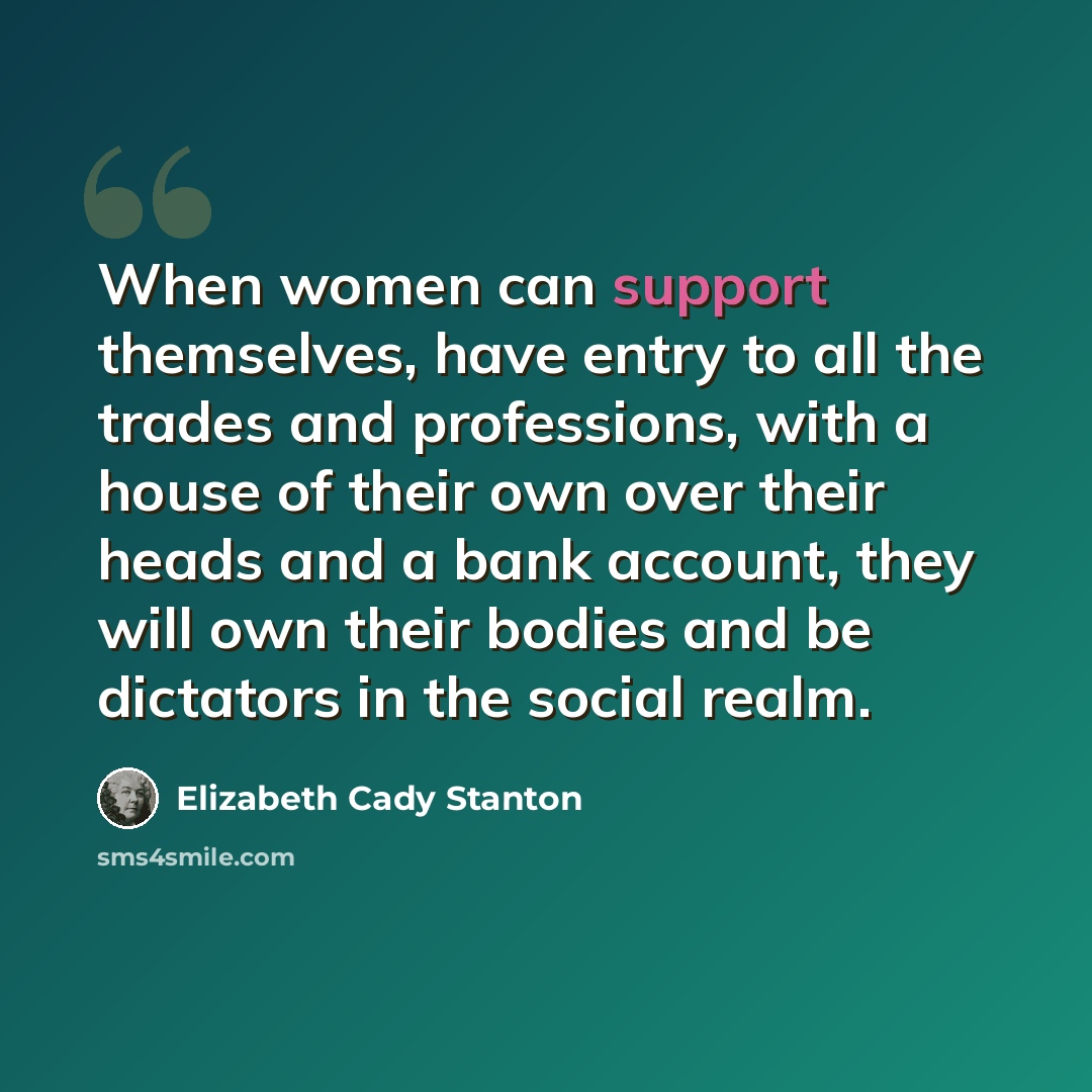 “When women can support themselves, have entry to all the trades and professions, with a house of their own over their heads and a bank account, they will own their bodies and be dictators in the social realm.” quote by Elizabeth Cady Stanton