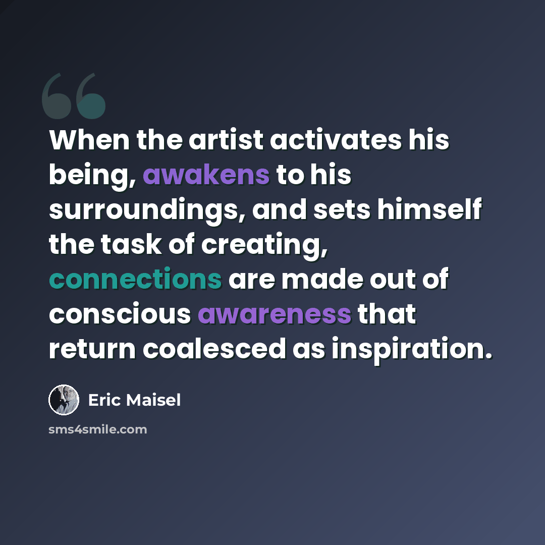 “When the artist activates his being, awakens to his surroundings, and sets himself the task of creating, connections are made out of conscious awareness that return coalesced as inspiration.” quote by Eric Maisel