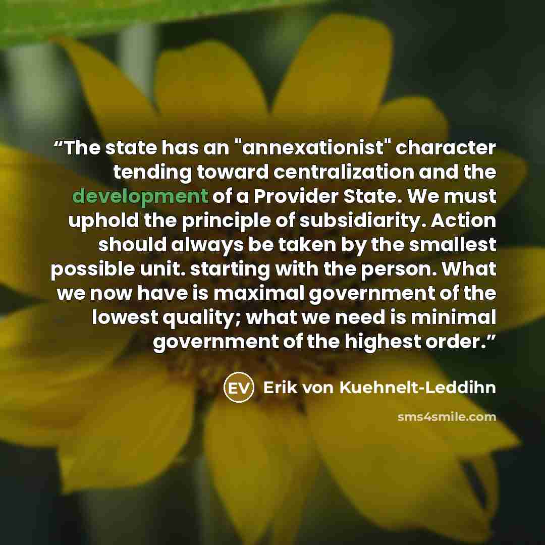 “The state has an "annexationist" character tending toward centralization and the development of a Provider State. We must uphold the principle of subsidiarity. Action should always be taken by the smallest possible unit. starting with the person. What we now have is maximal government of the…” quote by Erik von Kuehnelt-Leddihn