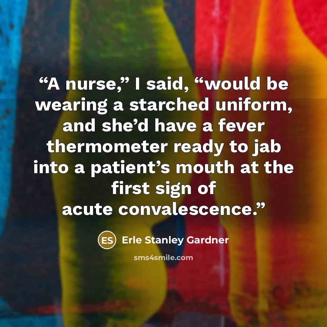 “A nurse,” I said, “would be wearing a starched uniform, and she’d have a fever thermometer ready to jab into a patient’s mouth at the first sign of acute convalescence.” quote by Erle Stanley Gardner
