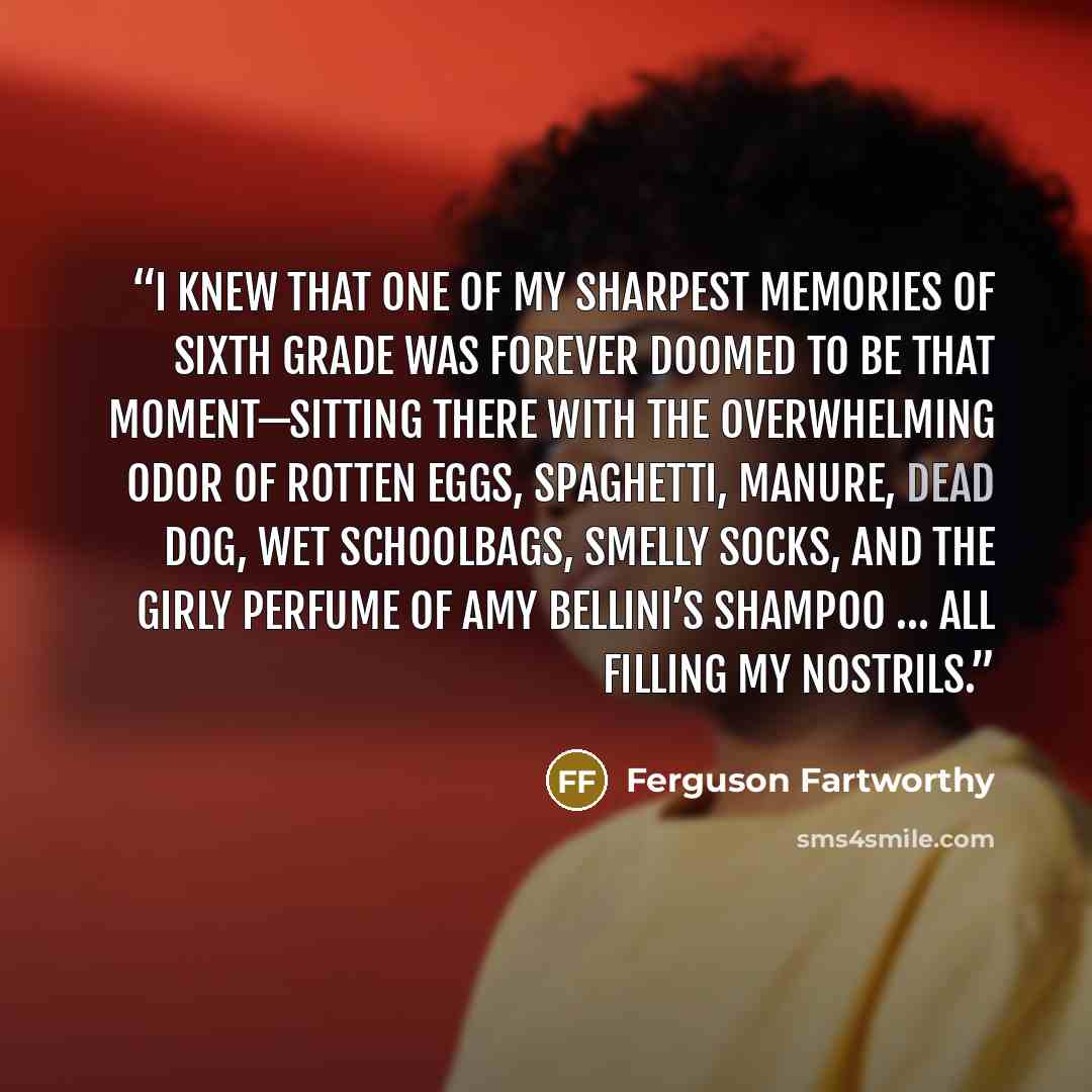 “I knew that one of my sharpest memories of sixth grade was forever doomed to be that moment—sitting there with the overwhelming odor of rotten eggs, spaghetti, manure, dead dog, wet schoolbags, smelly socks, and the girly perfume of Amy Bellini’s shampoo … all filling my nostrils.” quote by Ferguson Fartworthy