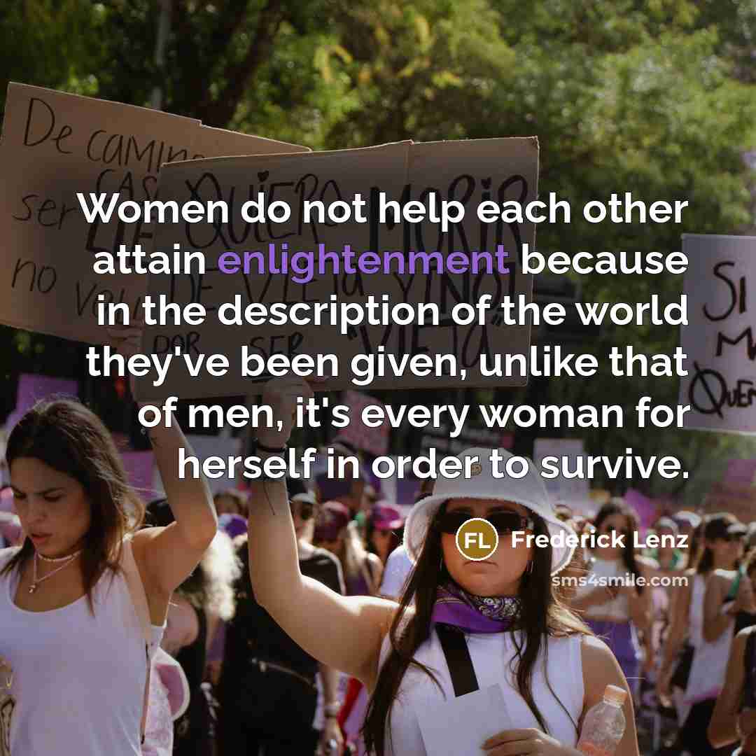 “Women do not help each other attain enlightenment because in the description of the world they've been given, unlike that of men, it's every woman for herself in order to survive.” quote by Frederick Lenz