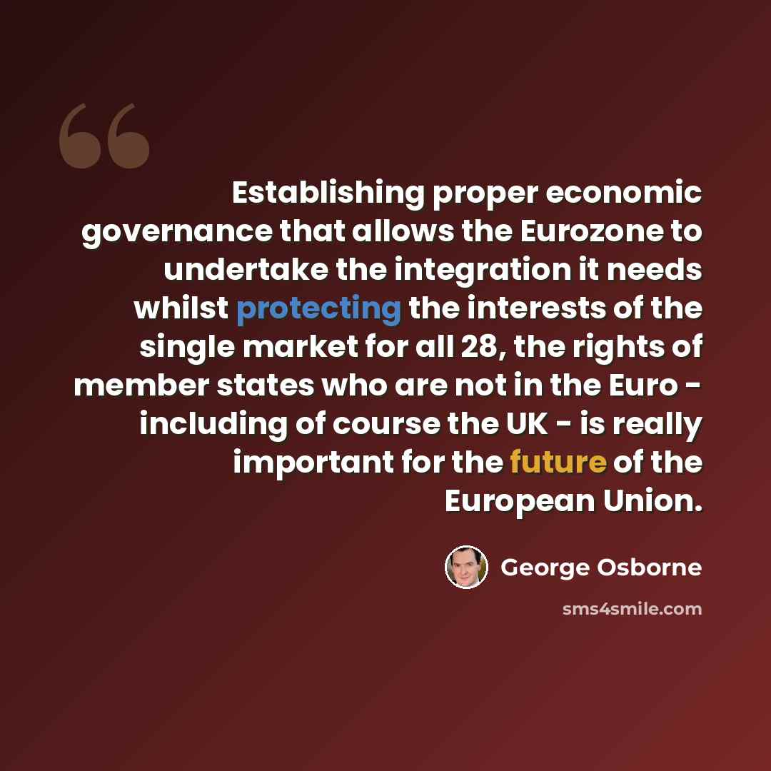“Establishing proper economic governance that allows the Eurozone to undertake the integration it needs whilst protecting the interests of the single market for all 28, the rights of member states who are not in the Euro - including of course the UK - is really important for the future of the…” quote by George Osborne