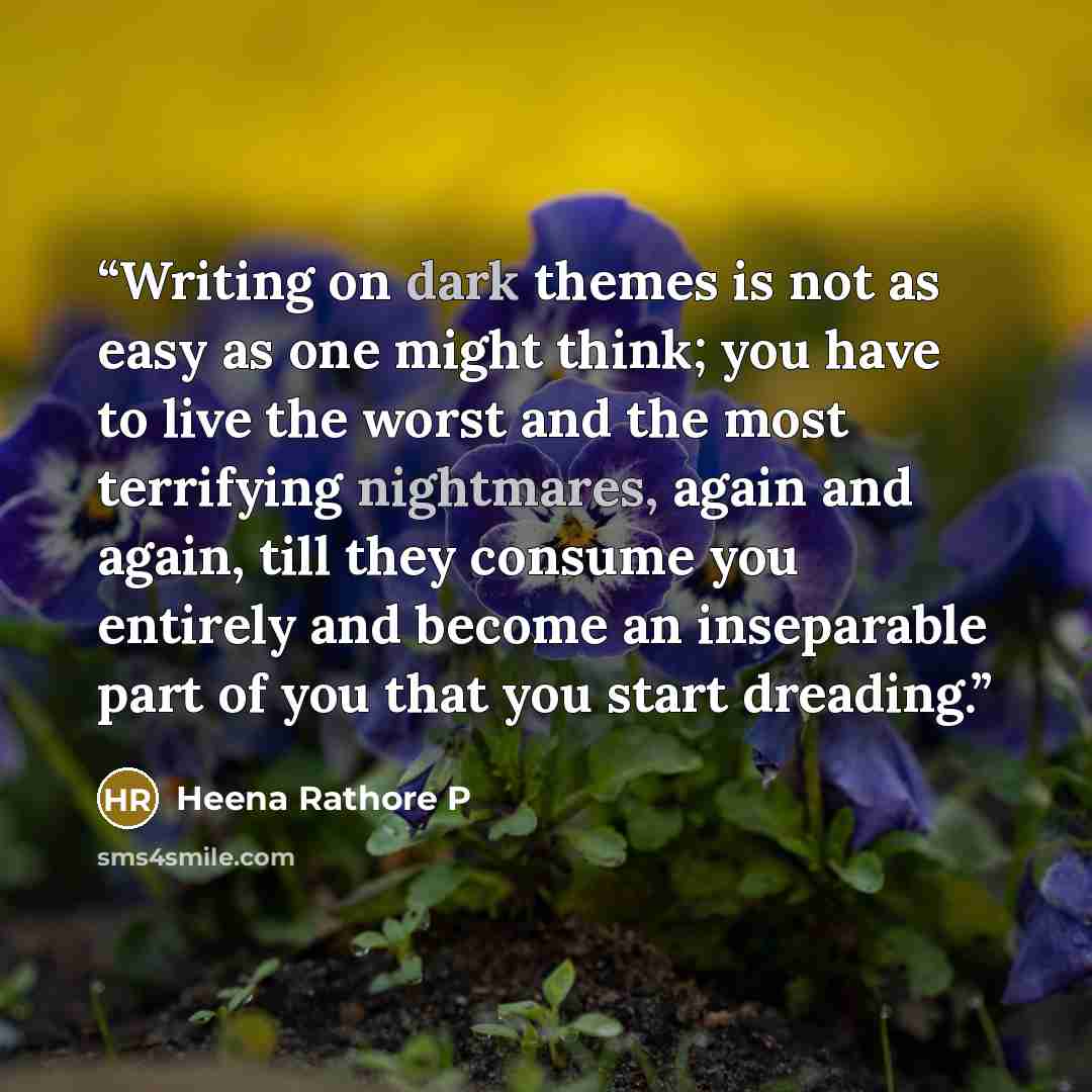 “Writing on dark themes is not as easy as one might think; you have to live the worst and the most terrifying nightmares, again and again, till they consume you entirely and become an inseparable part of you that you start dreading.” quote by Heena Rathore P