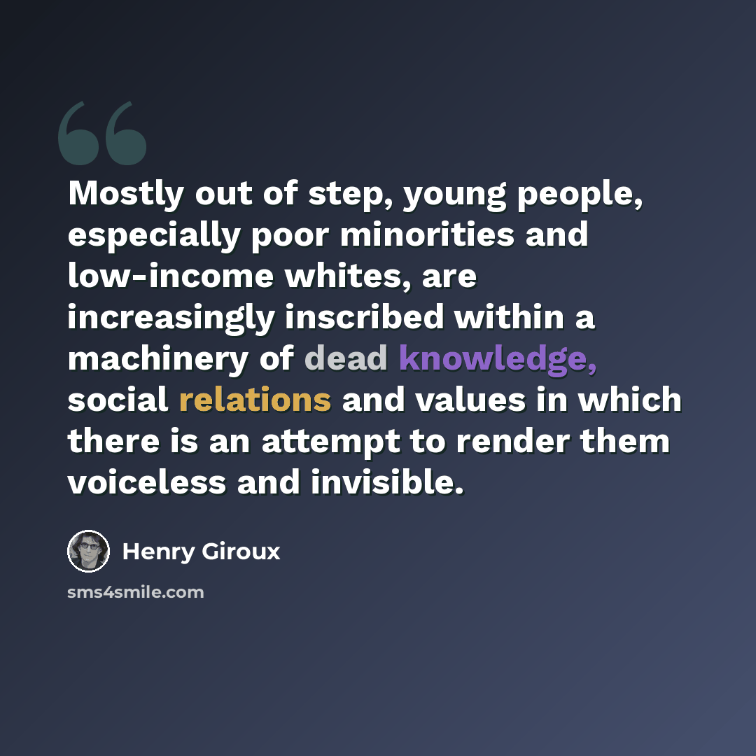 “Mostly out of step, young people, especially poor minorities and low-income whites, are increasingly inscribed within a machinery of dead knowledge, social relations and values in which there is an attempt to render them voiceless and invisible.” quote by Henry Giroux