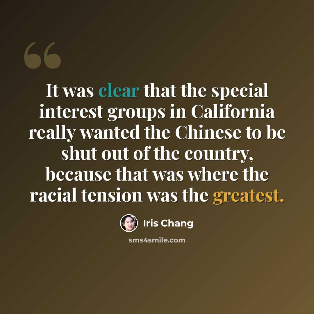 “It was clear that the special interest groups in California really wanted the Chinese to be shut out of the country, because that was where the racial tension was the greatest.” quote by Iris Chang