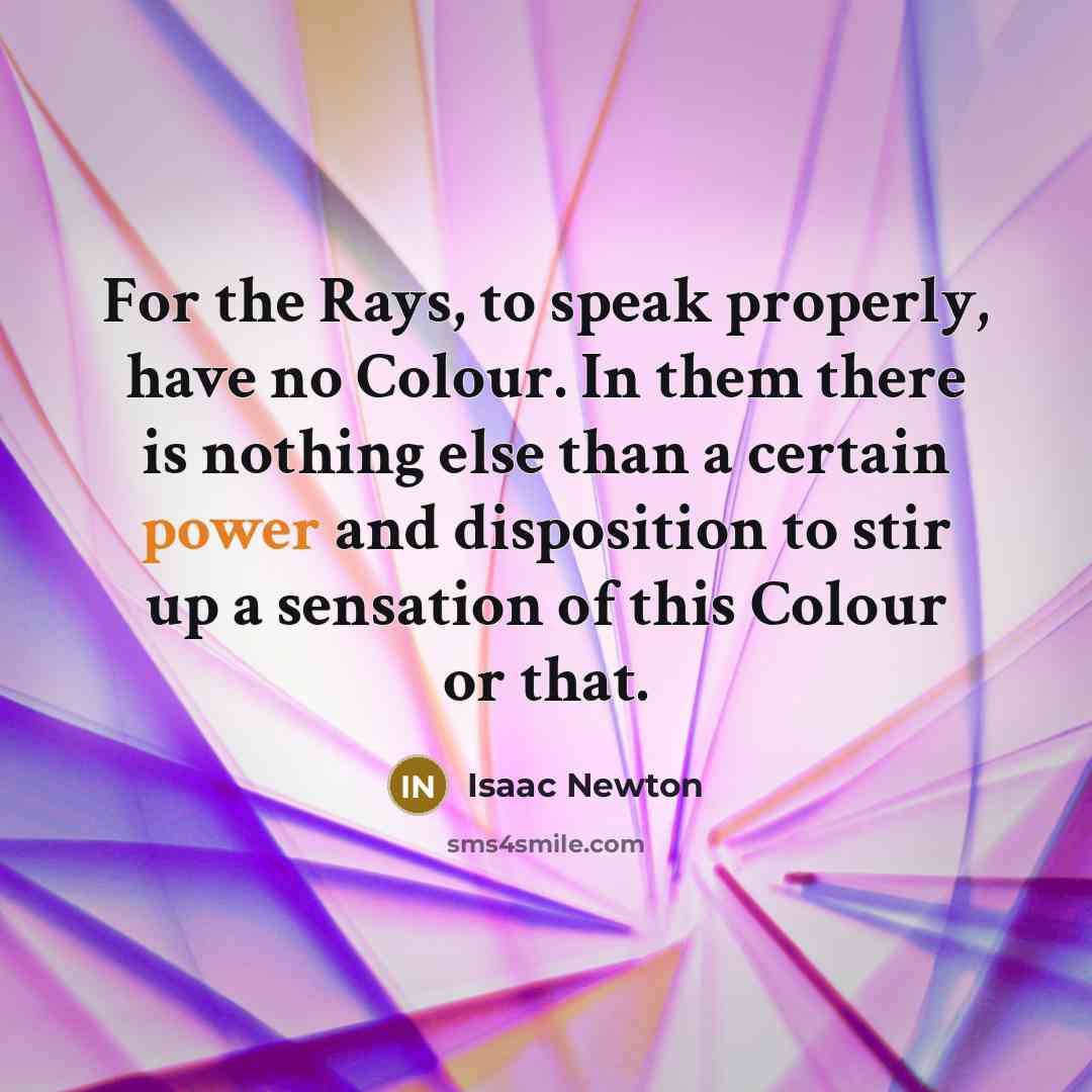 “For the Rays, to speak properly, have no Colour. In them there is nothing else than a certain power and disposition to stir up a sensation of this Colour or that.” quote by Isaac Newton