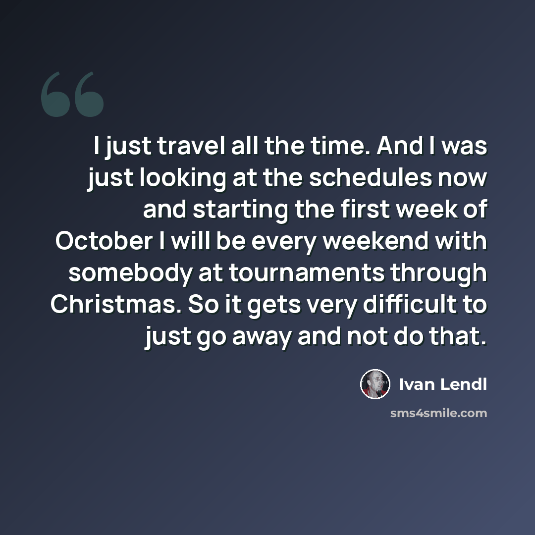 “I just travel all the time. And I was just looking at the schedules now and starting the first week of October I will be every weekend with somebody at tournaments through Christmas. So it gets very difficult to just go away and not do that.” quote by Ivan Lendl