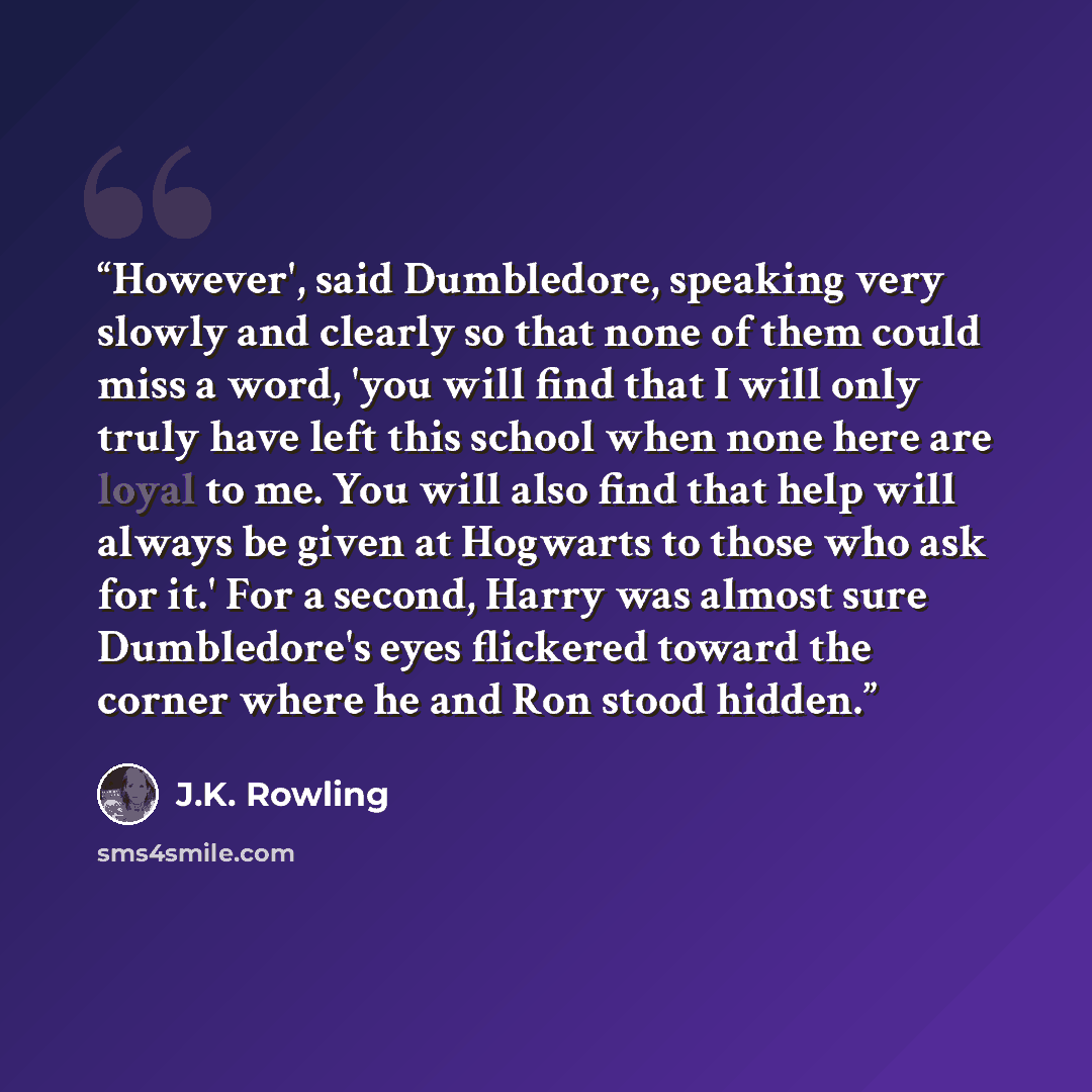 “However', said Dumbledore, speaking very slowly and clearly so that none of them could miss a word, 'you will find that I will only truly have left this school when none here are loyal to me. You will also find that help will always be given at Hogwarts to those who ask for it.' For a second…” quote by J.K. Rowling