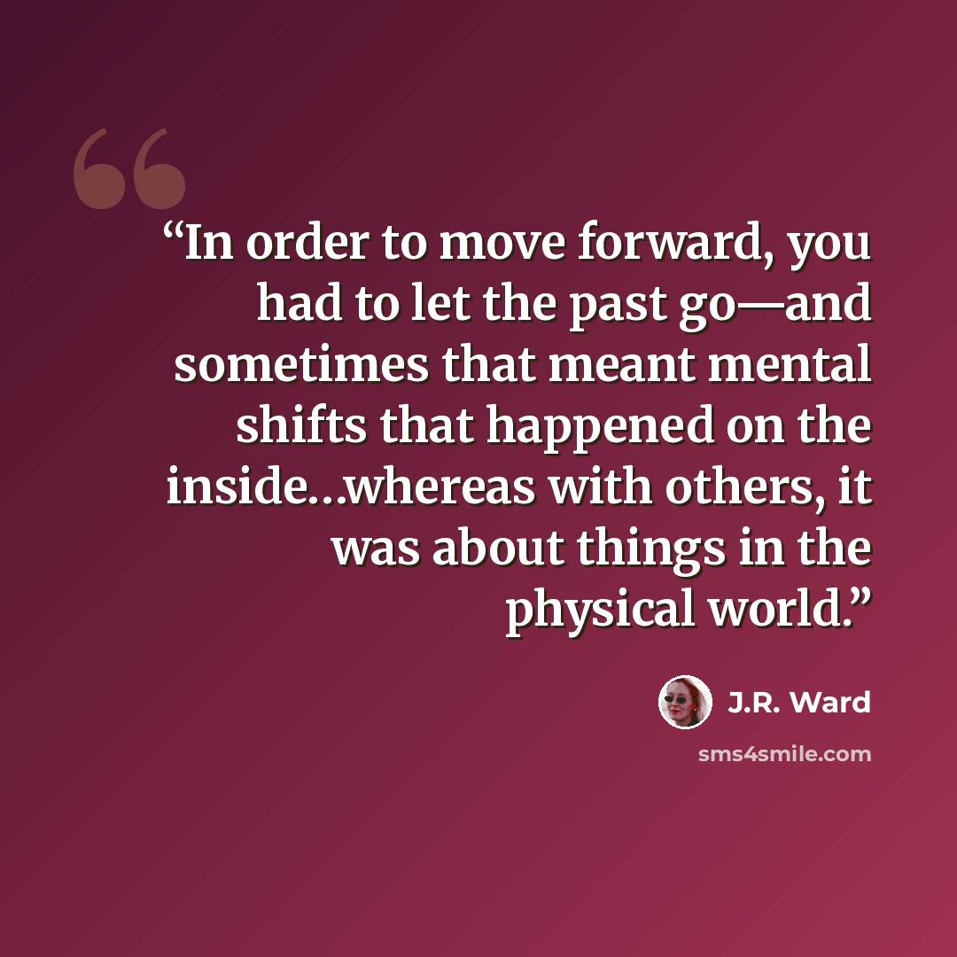 “In order to move forward, you had to let the past go—and sometimes that meant mental shifts that happened on the inside…whereas with others, it was about things in the physical world.” quote by J.R. Ward
