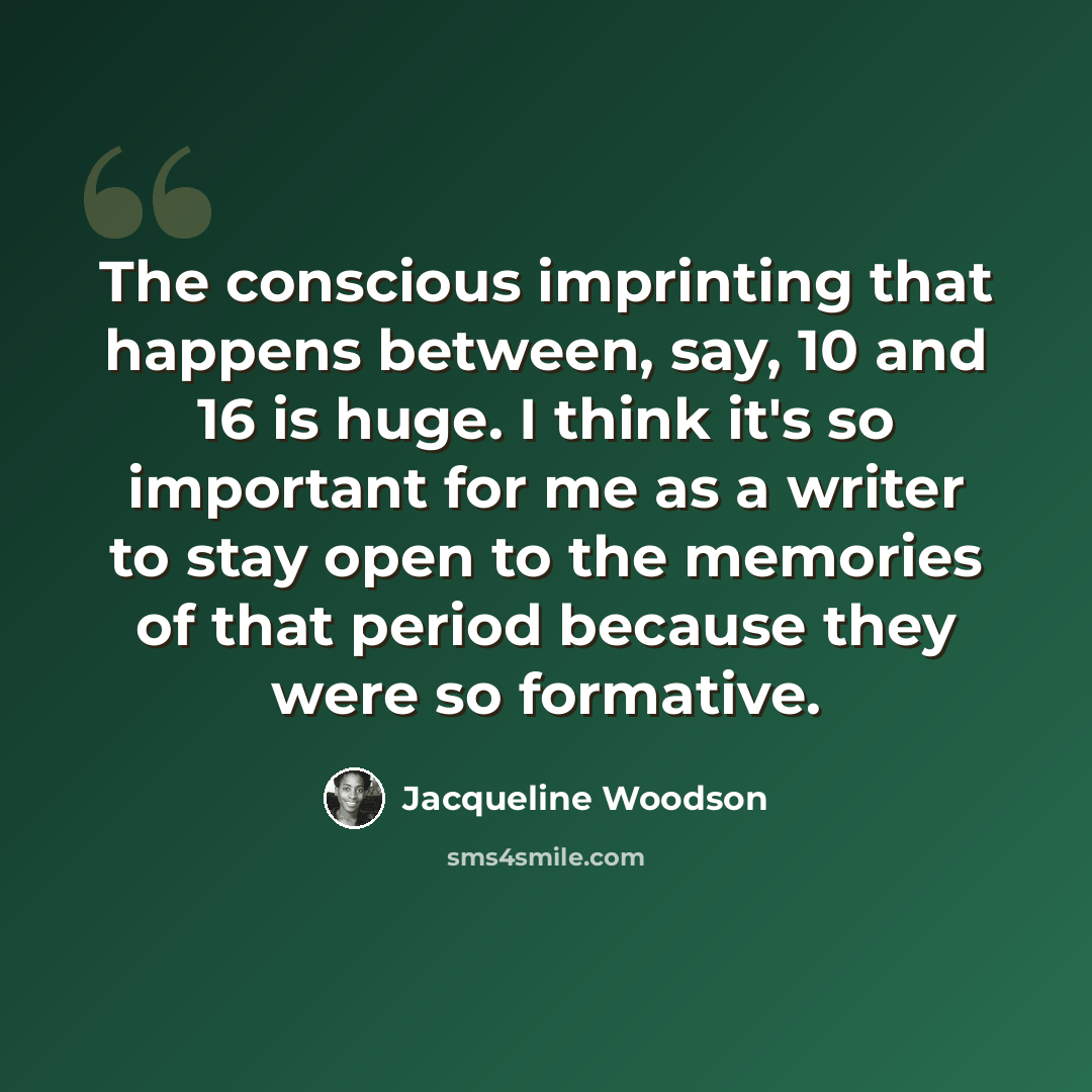 “The conscious imprinting that happens between, say, 10 and 16 is huge. I think it's so important for me as a writer to stay open to the memories of that period because they were so formative.” quote by Jacqueline Woodson