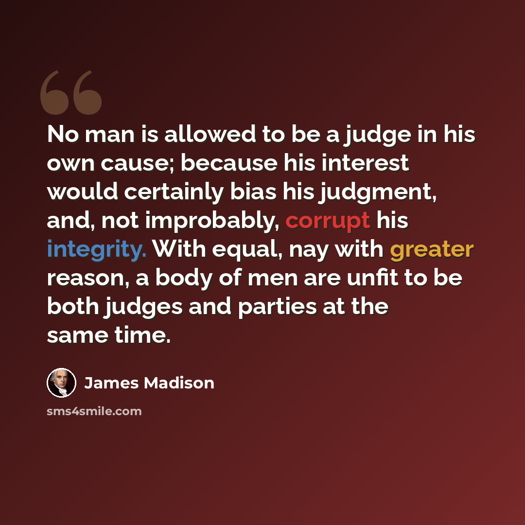 “No man is allowed to be a judge in his own cause; because his interest would certainly bias his judgment, and, not improbably, corrupt his integrity. With equal, nay with greater reason, a body of men are unfit to be both judges and parties at the same time.” quote by James Madison