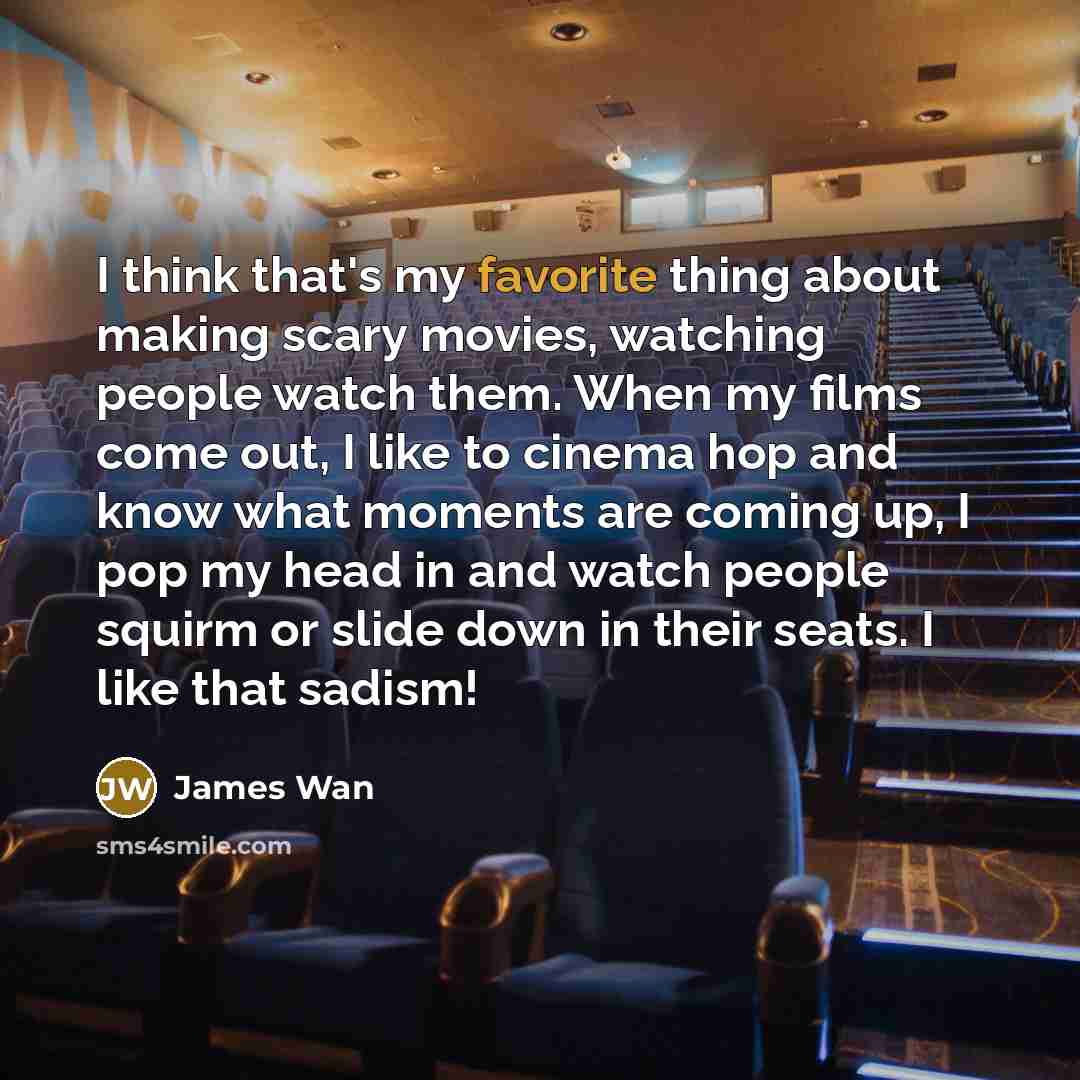 “I think that's my favorite thing about making scary movies, watching people watch them. When my films come out, I like to cinema hop and know what moments are coming up, I pop my head in and watch people squirm or slide down in their seats. I like that sadism!” quote by James Wan