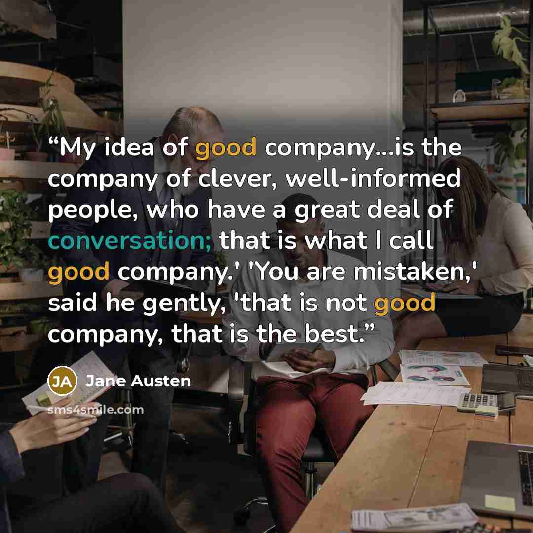 “My idea of good company...is the company of clever, well-informed people, who have a great deal of conversation; that is what I call good company.' 'You are mistaken,' said he gently, 'that is not good company, that is the best.” quote by Jane Austen