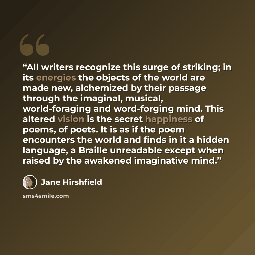 “All writers recognize this surge of striking; in its energies the objects of the world are made new, alchemized by their passage through the imaginal, musical, world-foraging and word-forging mind. This altered vision is the secret happiness of poems, of poets. It is as if the poem encounters the…” quote by Jane Hirshfield