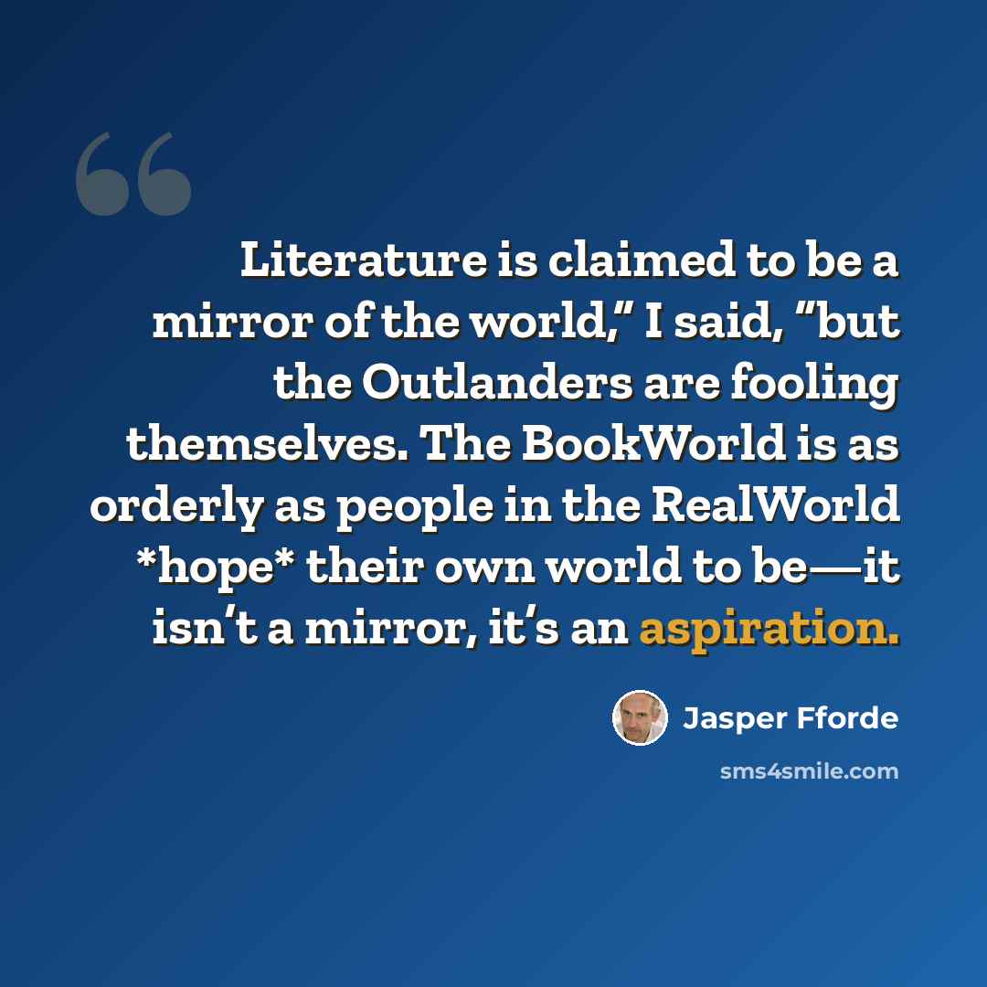 “Literature is claimed to be a mirror of the world,” I said, “but the Outlanders are fooling themselves. The BookWorld is as orderly as people in the RealWorld *hope* their own world to be—it isn’t a mirror, it’s an aspiration.” quote by Jasper Fforde