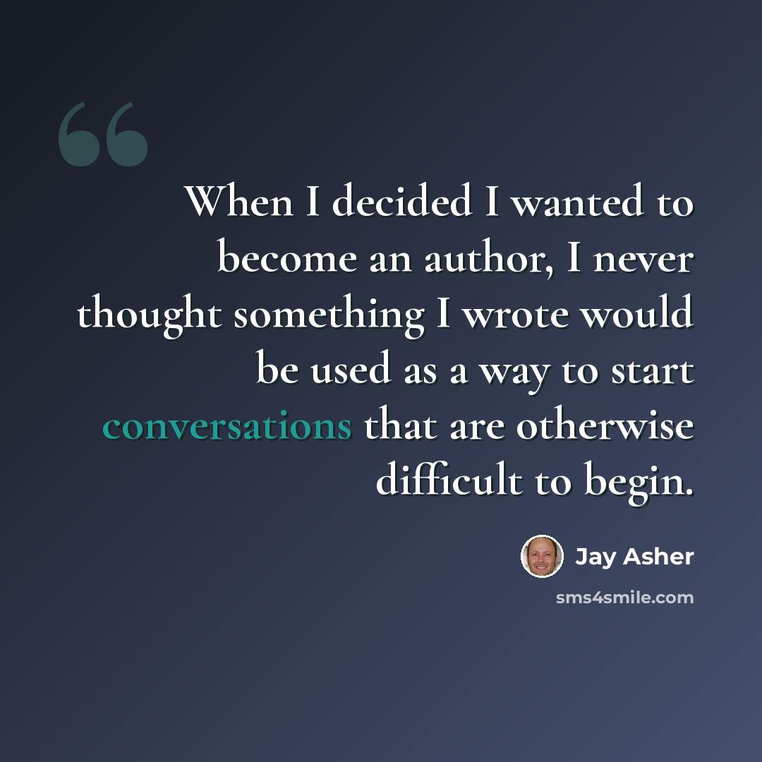 “When I decided I wanted to become an author, I never thought something I wrote would be used as a way to start conversations that are otherwise difficult to begin.” quote by Jay Asher