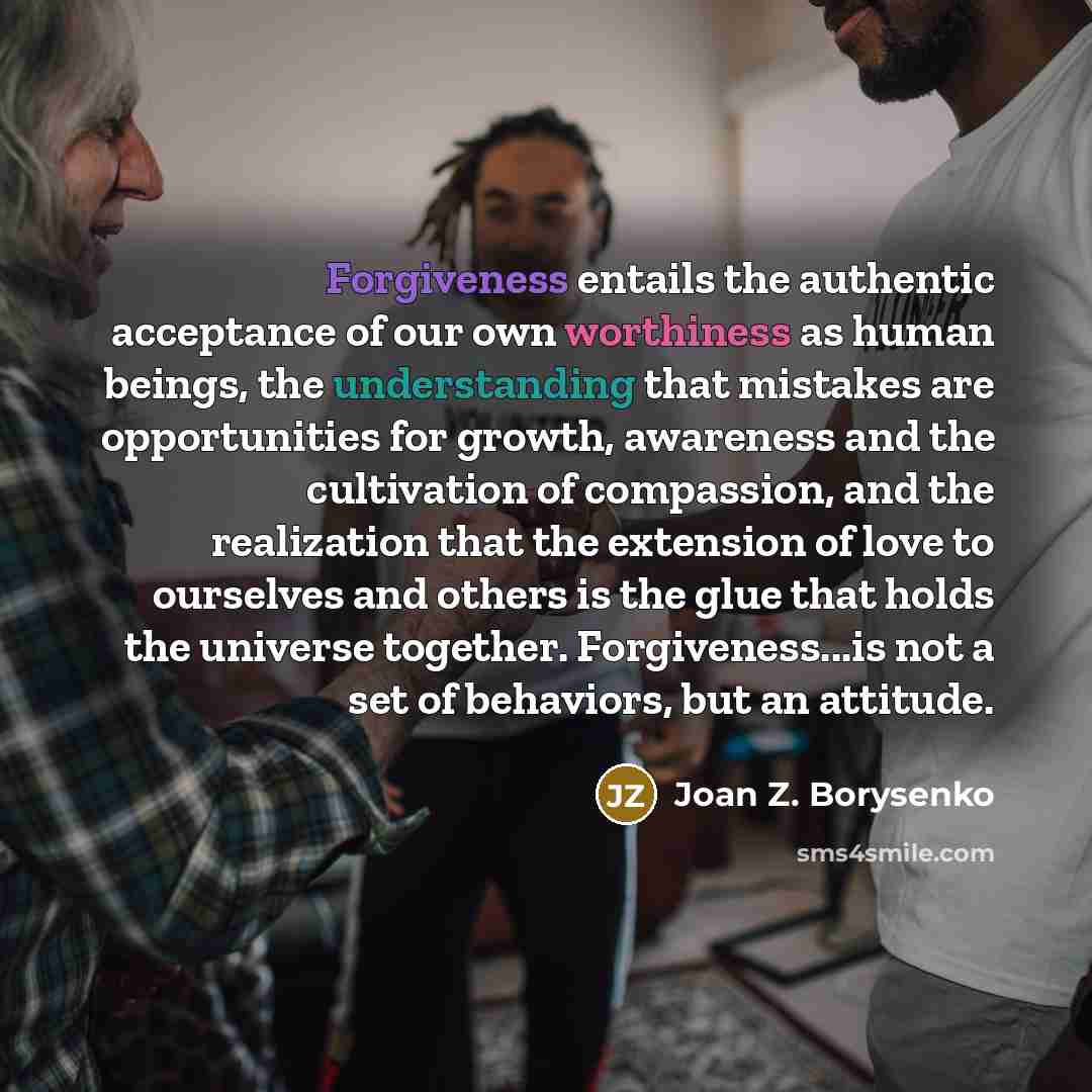 “Forgiveness entails the authentic acceptance of our own worthiness as human beings, the understanding that mistakes are opportunities for growth, awareness and the cultivation of compassion, and the realization that the extension of love to ourselves and others is the glue that holds the universe…” quote by Joan Z. Borysenko