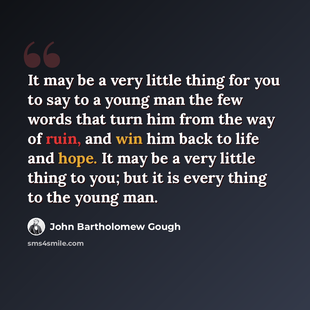 “It may be a very little thing for you to say to a young man the few words that turn him from the way of ruin, and win him back to life and hope. It may be a very little thing to you; but it is every thing to the young man.” quote by John Bartholomew Gough