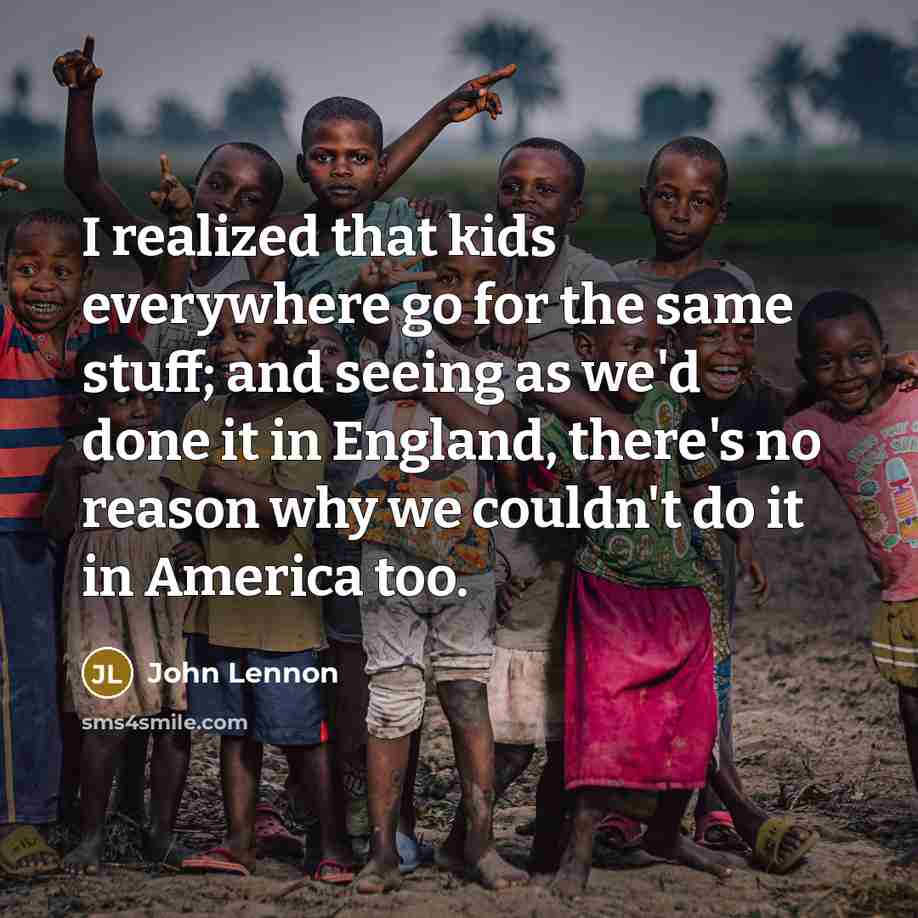 “I realized that kids everywhere go for the same stuff; and seeing as we'd done it in England, there's no reason why we couldn't do it in America too.” quote by John Lennon