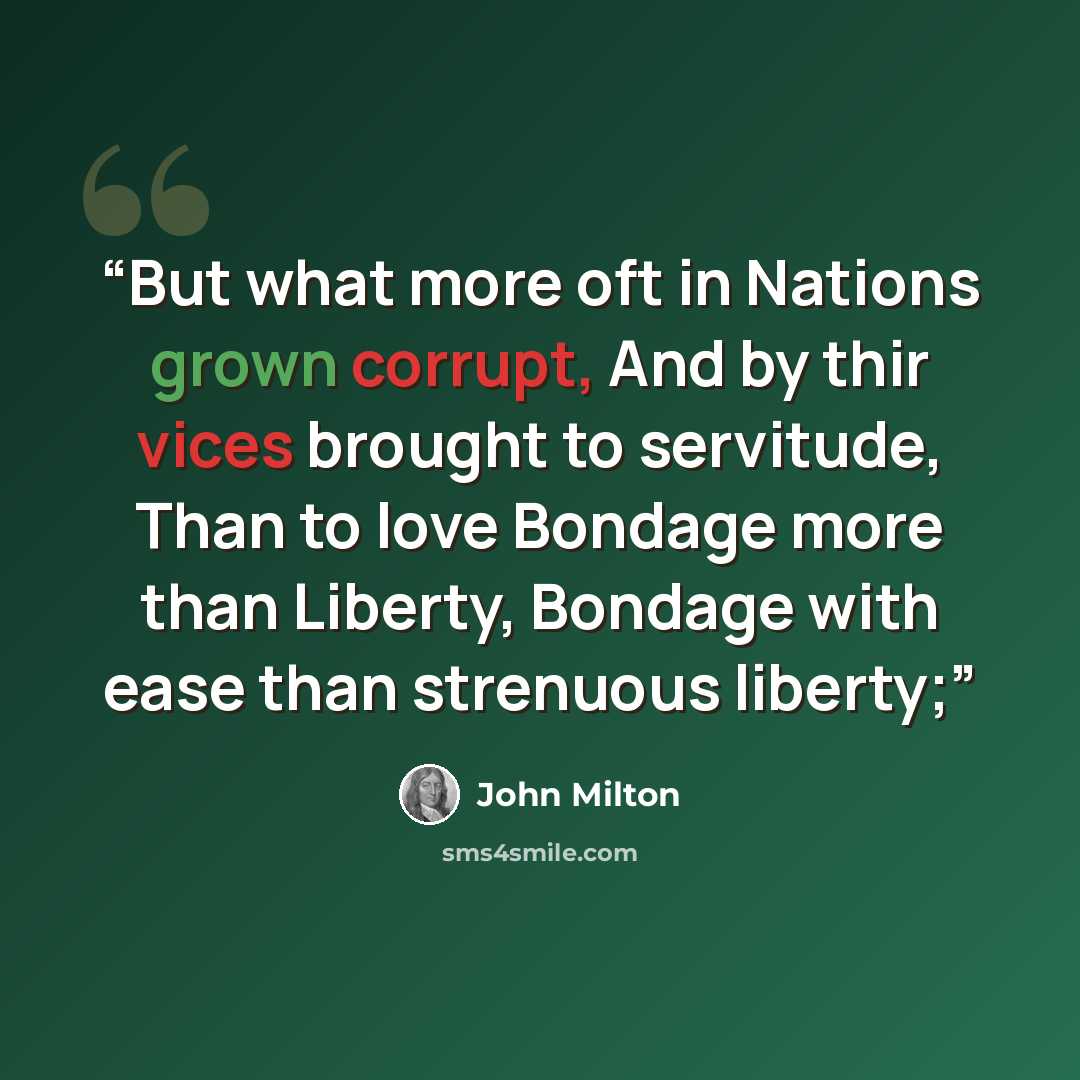 “But what more oft in Nations grown corrupt, And by thir vices brought to servitude, Than to love Bondage more than Liberty, Bondage with ease than strenuous liberty;” quote by John Milton