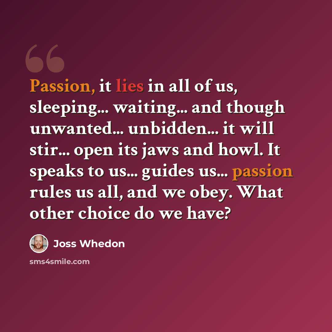 “Passion, it lies in all of us, sleeping... waiting... and though unwanted... unbidden... it will stir... open its jaws and howl. It speaks to us... guides us... passion rules us all, and we obey. What other choice do we have?” quote by Joss Whedon