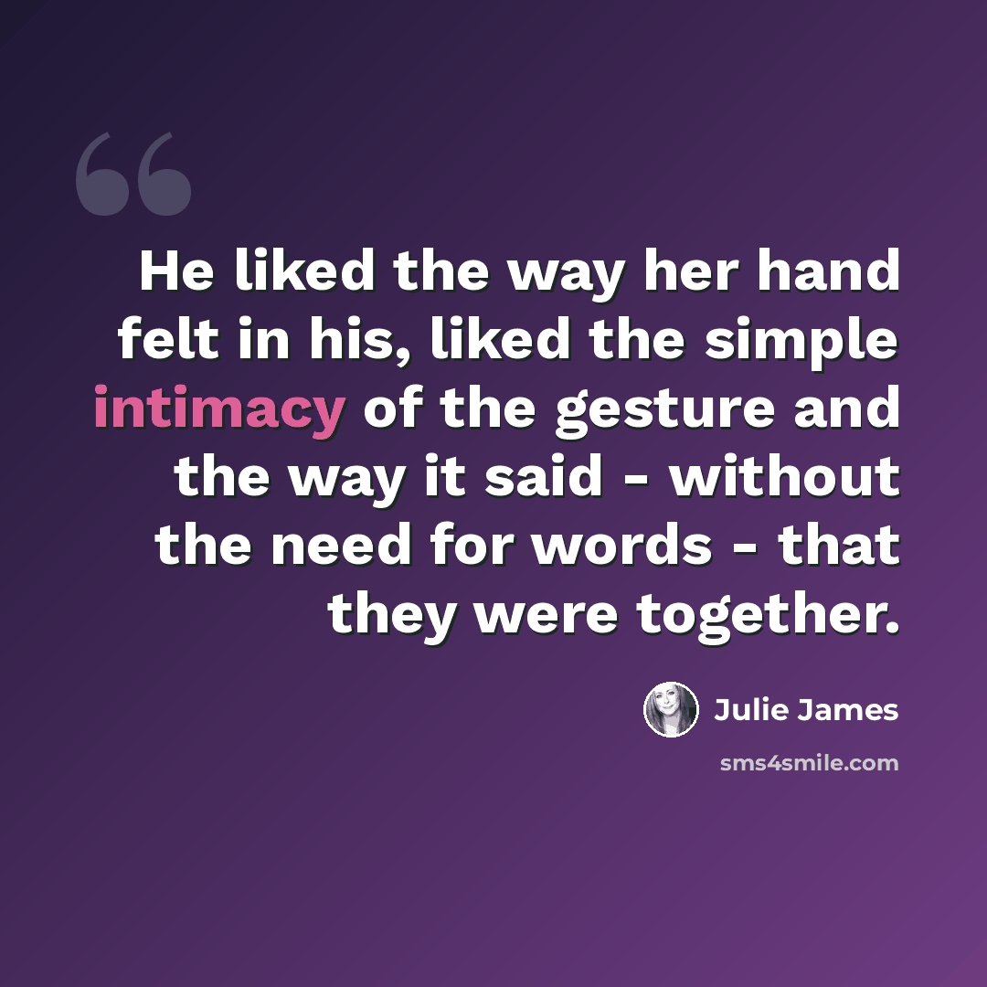 “He liked the way her hand felt in his, liked the simple intimacy of the gesture and the way it said - without the need for words - that they were together.” quote by Julie James