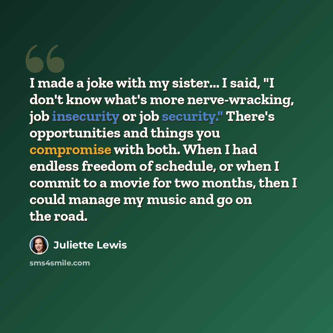 “I made a joke with my sister... I said, "I don't know what's more nerve-wracking, job insecurity or job security." There's opportunities and things you compromise with both. When I had endless freedom of schedule, or when I commit to a movie for two months, then I could manage my music and go on…” quote by Juliette Lewis