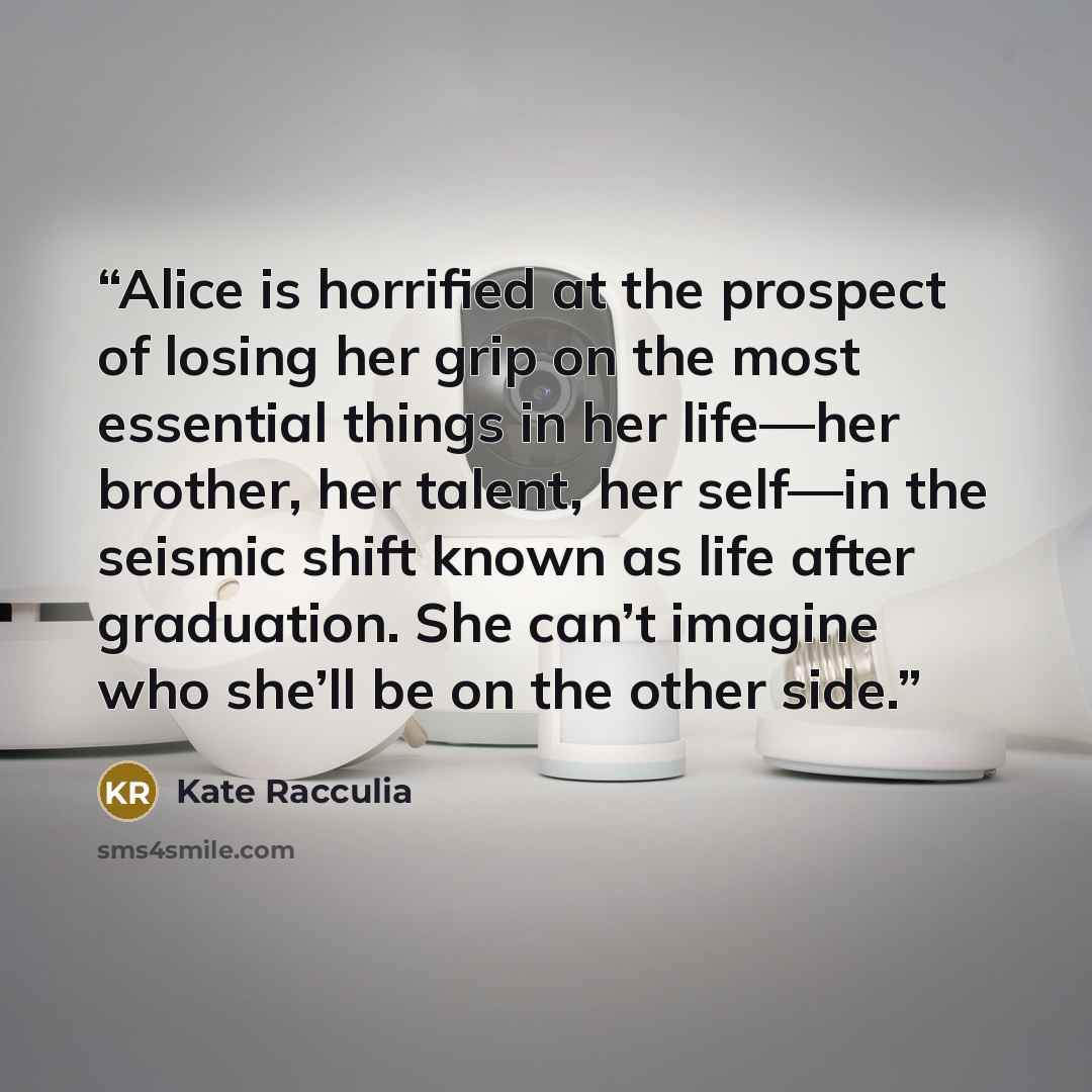 “Alice is horrified at the prospect of losing her grip on the most essential things in her life—her brother, her talent, her self—in the seismic shift known as life after graduation. She can’t imagine who she’ll be on the other side.” quote by Kate Racculia