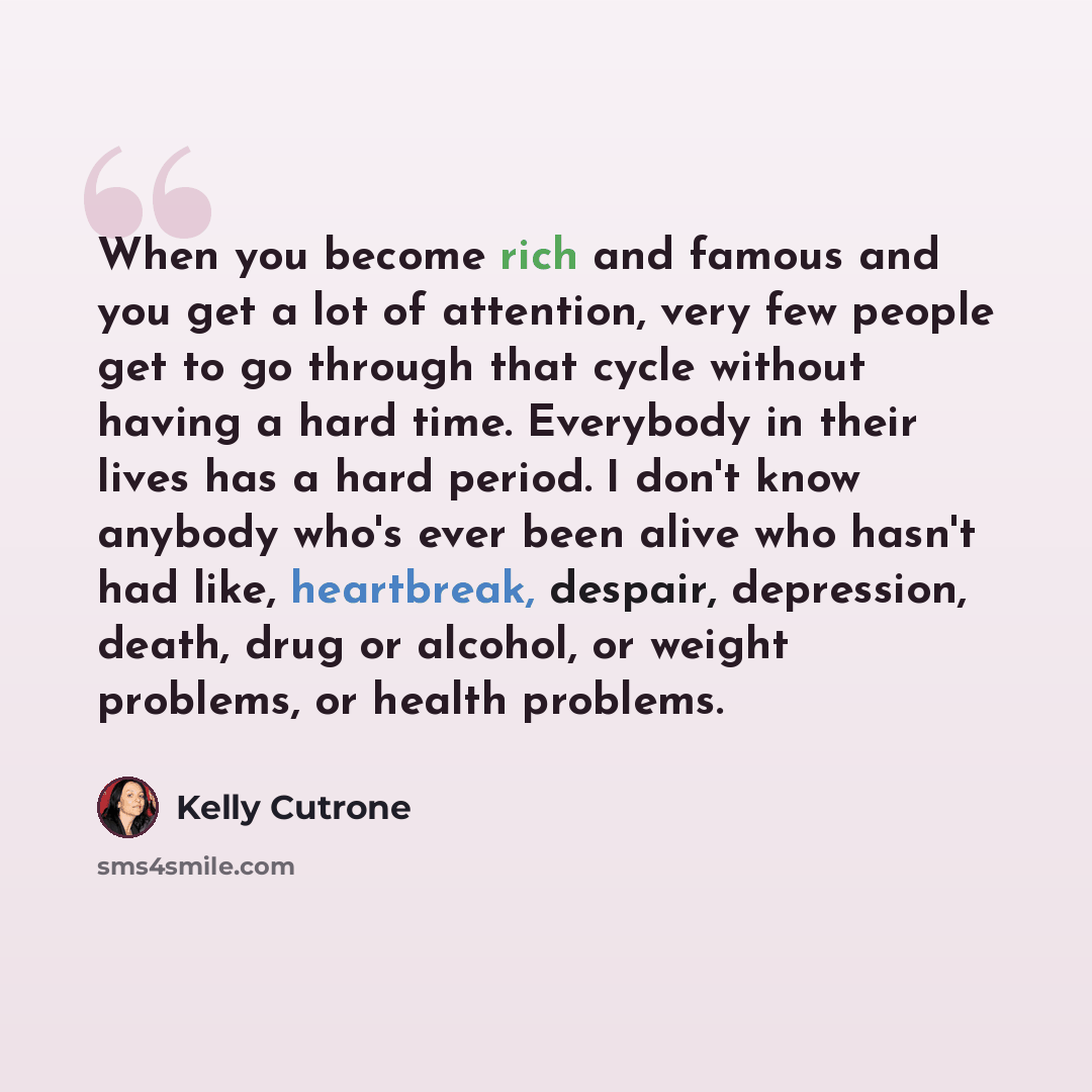 “When you become rich and famous and you get a lot of attention, very few people get to go through that cycle without having a hard time. Everybody in their lives has a hard period. I don't know anybody who's ever been alive who hasn't had like, heartbreak, despair, depression, death, drug or…” quote by Kelly Cutrone