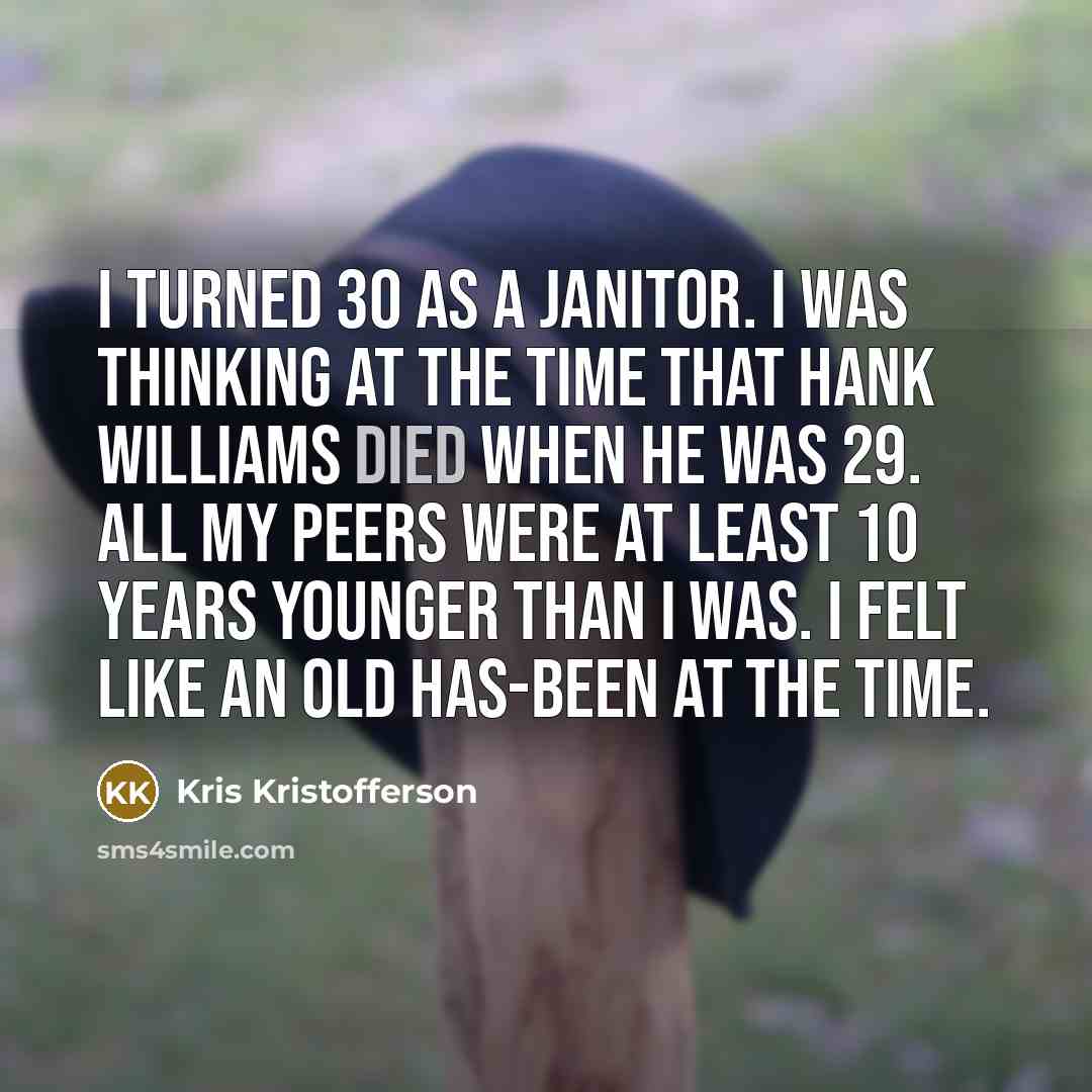 “I turned 30 as a janitor. I was thinking at the time that Hank Williams died when he was 29. All my peers were at least 10 years younger than I was. I felt like an old has-been at the time.” quote by Kris Kristofferson