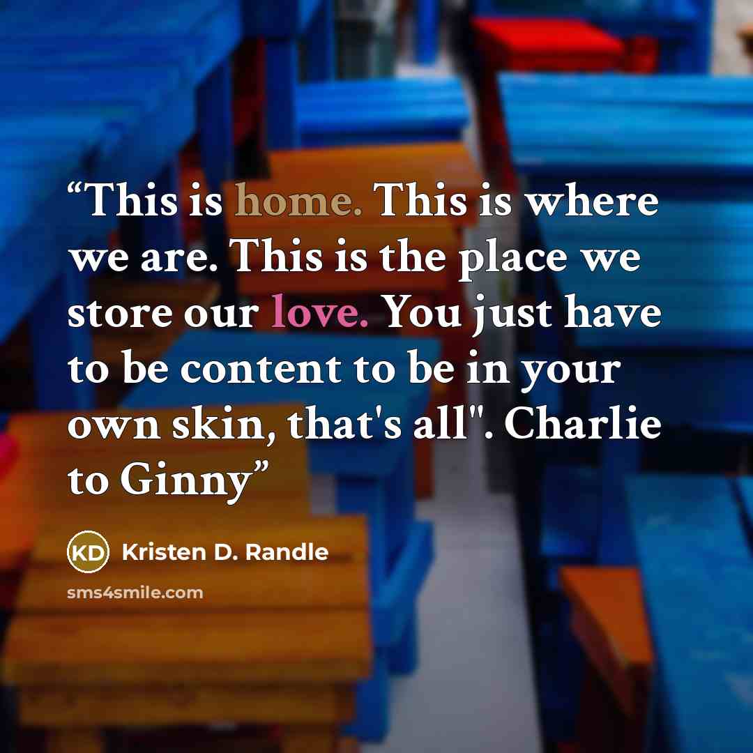 “This is home. This is where we are. This is the place we store our love. You just have to be content to be in your own skin, that's all". Charlie to Ginny” quote by Kristen D. Randle