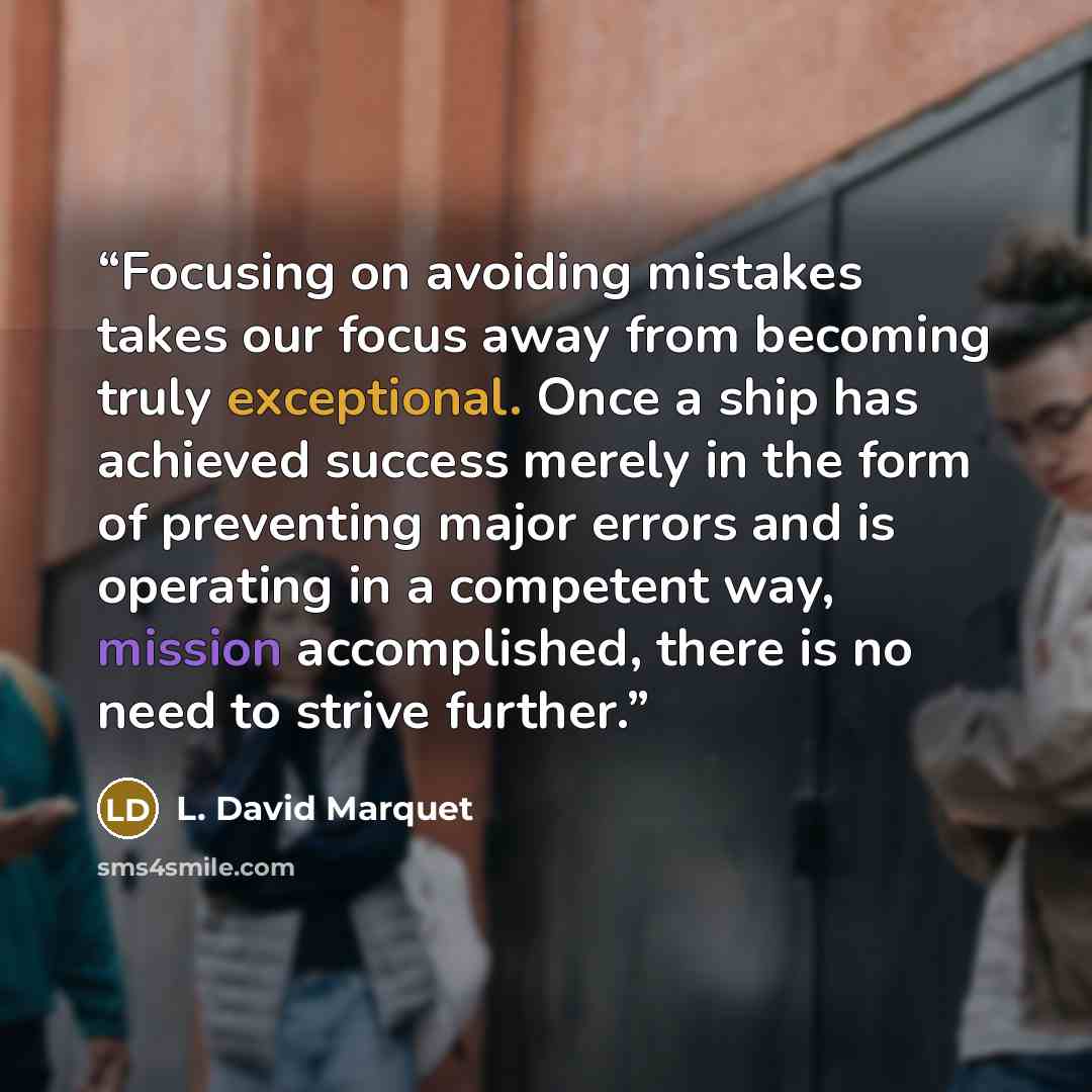 “Focusing on avoiding mistakes takes our focus away from becoming truly exceptional. Once a ship has achieved success merely in the form of preventing major errors and is operating in a competent way, mission accomplished, there is no need to strive further.” quote by L. David Marquet